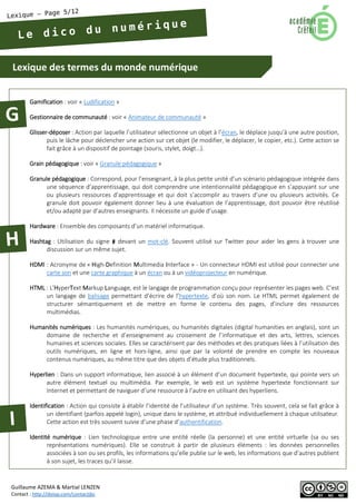 Lexique des termes du monde numérique 
Guillaume AZEMA & Martial LENZEN 
Contact : http://doiop.com/contactjbc 
Gamification : voir « Ludification » 
Gestionnaire de communauté : voir « Animateur de communauté » 
Glisser-déposer : Action par laquelle l’utilisateur sélectionne un objet à l’écran, le déplace jusqu'à une autre position, puis le lâche pour déclencher une action sur cet objet (le modifier, le déplacer, le copier, etc.). Cette action se fait grâce à un dispositif de pointage (souris, stylet, doigt…). 
Grain pédagogique : voir « Granule pédagogique » 
Granule pédagogique : Correspond, pour l’enseignant, à la plus petite unité d’un scénario pédagogique intégrée dans une séquence d’apprentissage, qui doit comprendre une intentionnalité pédagogique en s’appuyant sur une ou plusieurs ressources d’apprentissage et qui doit s’accomplir au travers d’une ou plusieurs activités. Ce granule doit pouvoir également donner lieu à une évaluation de l’apprentissage, doit pouvoir être réutilisé et/ou adapté par d’autres enseignants. Il nécessite un guide d’usage. 
Hardware : Ensemble des composants d’un matériel informatique. 
Hashtag : Utilisation du signe # devant un mot-clé. Souvent utilisé sur Twitter pour aider les gens à trouver une discussion sur un même sujet. 
HDMI : Acronyme de « High-Definition Multimedia Interface » - Un connecteur HDMI est utilisé pour connecter une carte son et une carte graphique à un écran ou à un vidéoprojecteur en numérique. 
HTML : L’HyperText Markup Language, est le langage de programmation conçu pour représenter les pages web. C’est un langage de balisage permettant d’écrire de l’hypertexte, d’où son nom. Le HTML permet également de structurer sémantiquement et de mettre en forme le contenu des pages, d’inclure des ressources multimédias. 
Humanités numériques : Les humanités numériques, ou humanités digitales (digital humanities en anglais), sont un domaine de recherche et d’enseignement au croisement de l’informatique et des arts, lettres, sciences humaines et sciences sociales. Elles se caractérisent par des méthodes et des pratiques liées à l’utilisation des outils numériques, en ligne et hors-ligne, ainsi que par la volonté de prendre en compte les nouveaux contenus numériques, au même titre que des objets d’étude plus traditionnels. 
Hyperlien : Dans un support informatique, lien associé à un élément d’un document hypertexte, qui pointe vers un autre élément textuel ou multimédia. Par exemple, le web est un système hypertexte fonctionnant sur Internet et permettant de naviguer d’une ressource à l’autre en utilisant des hyperliens. 
Identification : Action qui consiste à établir l’identité de l’utilisateur d’un système. Très souvent, cela se fait grâce à un identifiant (parfois appelé login), unique dans le système, et attribué individuellement à chaque utilisateur. Cette action est très souvent suivie d’une phase d’authentification. 
Identité numérique : Lien technologique entre une entité réelle (la personne) et une entité virtuelle (sa ou ses représentations numériques). Elle se construit à partir de plusieurs éléments : les données personnelles associées à son ou ses profils, les informations qu’elle publie sur le web, les informations que d’autres publient à son sujet, les traces qu’il laisse.  