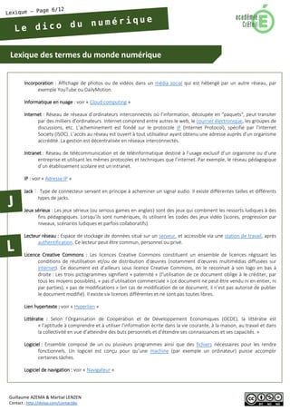 Lexique des termes du monde numérique 
Guillaume AZEMA & Martial LENZEN 
Contact : http://doiop.com/contactjbc 
Incorporation : Affichage de photos ou de vidéos dans un média social qui est hébergé par un autre réseau, par exemple YouTube ou DailyMotion. 
Informatique en nuage : voir « Cloud computing » 
Internet : Réseau de réseaux d’ordinateurs interconnectés où l’information, découpée en "paquets", peut transiter par des milliers d’ordinateurs. Internet comprend entre autres le web, le courrier électronique, les groupes de discussions, etc. L’acheminement est fondé sur le protocole IP (Internet Protocol), spécifié par l’Internet Society (ISOC). L’accès au réseau est ouvert à tout utilisateur ayant obtenu une adresse auprès d’un organisme accrédité. La gestion est décentralisée en réseaux interconnectés. 
Intranet : Réseau de télécommunication et de téléinformatique destiné à l’usage exclusif d’un organisme ou d’une entreprise et utilisant les mêmes protocoles et techniques que l’internet. Par exemple, le réseau pédagogique d’un établissement scolaire est un intranet. 
IP : voir « Adresse IP » 
Jack : Type de connecteur servant en principe à acheminer un signal audio. Il existe différentes tailles et différents types de jacks. 
Jeux sérieux : Les jeux sérieux (ou serious games en anglais) sont des jeux qui combinent les ressorts ludiques à des fins pédagogiques. Lorsqu’ils sont numériques, ils utilisent les codes des jeux vidéo (scores, progression par niveaux, scénarios ludiques et parfois collaboratifs). 
Lecteur réseau : Espace de stockage de données situé sur un serveur, et accessible via une station de travail, après authentification. Ce lecteur peut être commun, personnel ou privé. 
Licence Creative Commons : Les licences Creative Commons constituent un ensemble de licences régissant les conditions de réutilisation et/ou de distribution d'oeuvres (notamment d'oeuvres multimédias diffusées sur internet). Ce document est d’ailleurs sous licence Creative Commons, on le reconnait à son logo en bas à droite : Les trois pictogrammes signifient « paternité » (l’utilisation de ce document oblige à le créditer, par tous les moyens possibles), « pas d’utilisation commerciale » (ce document ne peut être vendu ni en entier, ni par parties), « pas de modifications » (en cas de modification de ce document, il n’est pas autorisé de publier le document modifié). Il existe six licences différentes et ne sont pas toutes libres. 
Lien hypertexte : voir « Hyperlien » 
Littératie : Selon l’Organisation de Coopération et de Développement Economiques (OCDE), la littératie est « l’aptitude à comprendre et à utiliser l’information écrite dans la vie courante, à la maison, au travail et dans la collectivité en vue d’atteindre des buts personnels et d'étendre ses connaissances et ses capacités. » 
Logiciel : Ensemble composé de un ou plusieurs programmes ainsi que des fichiers nécessaires pour les rendre fonctionnels. Un logiciel est conçu pour qu’une machine (par exemple un ordinateur) puisse accomplir certaines tâches. 
Logiciel de navigation : voir « Navigateur »  