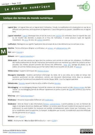 Lexique des termes du monde numérique 
Guillaume AZEMA & Martial LENZEN 
Contact : http://doiop.com/contactjbc 
Logiciel libre : Un logiciel libre est un logiciel dont l’utilisation, l’étude, la modification et la duplication en vue de sa diffusion sont permises, techniquement et légalement. Il peut être gratuit ou payant. LibreOffice est un logiciel libre. 
Logiciel malveillant : Logiciel développé dans le but de nuire à une machine (un ordinateur dans la majorité des cas) ou de récolter des données à propos et à l’insu de l’utilisateur. Il existe plusieurs types de logiciels malveillants : les virus, les vers, les rootkits (souvent)… 
Ludification : Néologisme qui signifie l’application des principes de jeu à des éléments qui ne sont pas un jeu. 
Machine : Terme utilisé pour désigner un ordinateur, un serveur, un vidéoprojecteur, etc. 
Mail : voir « Courriel » 
Malware : voir « Logiciel malveillant » 
Média social : Ce sont des services en ligne dont les contenus sont animés et créés par les utilisateurs. Ils diffèrent des media traditionnels du fait de l’interaction permanente entre ses membres qui créent les contenus et leur actualité. Ces medias peuvent prendre des formes très différentes : blog, wiki, partage de photos ou de vidéos. Ce sont les médias sociaux qui ont fait naître l’idée d'une nouvelle aire du web : le web 2.0. 
Médias sociaux : Supports techniques des réseaux sociaux. 
Messagerie instantanée : Système permettant d’échanger du texte, de la voix et/ou de la vidéo en temps réel (système synchrone) via des ordinateurs, comme une discussion électronique entre deux ou plusieurs personnes par l’entremise d’une plateforme sociale (Skype, MSN…) ou d’un logiciel spécialisé. 
Métadonnées : Données servant à décrire et/ou à définir d’autres données. 
Microblogging : Le microblogging désigne l’activité de création de contenus courts sur des réseaux sociaux de type Twitter. Le microblogging permet de diffuser rapidement et parfois à partir de SMS des contenus sous forme de brèves. 
Mind map : voir « Carte heuristique » 
Modérateur : Personne responsable d’effectuer une modération. 
Modération : Acte de choisir si des informations (fichiers, commentaires…) seront publiées ou non, en fonction de règles et de lignes directrices établies par l’éditeur. Le contenu peut être pré-modéré (il est examiné avant la publication) ou post-modéré (la ressource est publiée immédiatement après l’envoi par l’utilisateur, mais qu’un modérateur peut la supprimer, la masquer, la dépublier par la suite). La modération peut être effectuée par des personnes ou un logiciel. 
Moniteur : voir « Écran » 
MOOC : Acronyme de « Massive Open Online Courss » - voir « CLOM »  