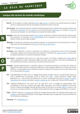 Lexique des termes du monde numérique 
Guillaume AZEMA & Martial LENZEN 
Contact : http://doiop.com/contactjbc 
Mot-clé : Terme assigné à un objet numérique (fichier, page internet…), qui décrit une caractéristique de cet objet et permet un regroupement facile des informations contenant les mêmes mots-clés. 
Mot de passe : Suite robuste de plusieurs caractères alphanumériques et/ou contenant des caractères spéciaux qui permet de s’authentifier sur une machine ou un site internet après identification. En la tapant à l’écran, les caractères sont masqués. Les mots de passe sont stockés de manière codée. 
Navigateur : Dans un environnement de type internet, logiciel qui permet à l’utilisateur de rechercher et de consulter des documents, et d’exploiter les liens hypertextuels qu’ils comportent. Les plus courants sont Internet Explorer, Firefox, Chrome, Safari et Opera. 
Nétiquette : Ensemble des conventions de bienséance régissant le comportement des internautes dans le réseau, notamment lors des échanges dans les forums ou par courrier électronique. 
Nuage : voir « Cloud computing » 
Numérique : Dans l’éducation, le terme « numérique » fait référence à l’ensemble des outils et des technologies numériques utilisées à des fins éducatives (de l’ordinateur à l’utilisation des réseaux sociaux, en passant par les logiciels spécialisés ou l’utilisation de dispositifs mobiles). 
Open source : La désignation open source, ou « code source ouvert » en français, s’applique aux logiciels dont la licence respecte des critères précisément établis par l’Open Source Initiative, c’est-à-dire les possibilités de libre redistribution, d’accès au code source et de créer des travaux dérivés. 
Passerelle : Dispositif (généralement un ordinateur allumé en permanence) destiné à connecter des réseaux de télécommunications ayant des architectures différentes ou des protocoles différents, ou offrant des services différents. Une passerelle peut par exemple connecter un réseau local d’entreprise avec un autre réseau local ou un réseau public de données. 
PDF : Le Portable Document Format est un langage de description de pages créé par la société Adobe Systems et dont la spécificité est de préserver la mise en forme d’un fichier - polices d'écritures, images, objets graphiques, etc. – telle qu’elle a été définie par son auteur, et cela quels que soient le logiciel, le système d’exploitation et la machine (ordinateur, tablette, smartphone, etc.) utilisés pour l’imprimer ou le visualiser. 
PHP : Hypertext PreProcessor, plus connu sous son sigle PHP. C’est un langage de programmation libre, principalement utilisé pour produire des pages Web dynamiques, mais pouvant également fonctionner comme n’importe quel langage interprété de façon locale. On peut donc, via certains logiciels, simuler un site internet sur son propre ordinateur, le modifier et éventuellement tester ses pages avant diffusion sur internet. 
Plug-in : Élément à ajouter à un logiciel pour obtenir de nouvelles fonctionnalités. Par exemple certains plug-in des navigateurs web proposent de bloquer les affichages indésirables dans les pages web, d’autres permettent de lire les contenus multimédias… 
Podcasting : voir « Baladodiffusion »  