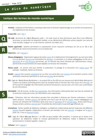 Lexique des termes du monde numérique 
Guillaume AZEMA & Martial LENZEN 
Contact : http://doiop.com/contactjbc 
Portfolio : Collection d’informations numériques décrivant et illustrant l’apprentissage ou la carrière d’une personne, son expérience et ses réussites. 
Produit RSS : voir « RSS » 
QR code : Acronyme de « Quick Response code » - Ce code visuel en deux dimensions peut être lu par différents terminaux, en particulier les dispositifs mobiles, ce qui déclenchera différentes actions (ajouter une carte de visite virtuelle, naviguer sur un site internet, visionner une vidéo, etc.). 
Réalité augmentée : Système permettant la superposition d’une ressource numérique (en 2D ou en 3D) à des éléments de notre environnement, et ce en temps réel. 
Répertoire : voir « Dossier » 
Réseau pédagogique : Organisation logique de postes clients d’un établissement d’enseignement, qui sont ainsi reliés à un ou plusieurs serveurs qui centralisent les données. La connexion à un réseau pédagogique se fait via un identifiant et un mot de passe personnels, qui, en fonction des droits attribués par l’administrateur réseau, donnent des environnements de travail adaptés à la fonction de l'utilisateur. 
Réseau social : Un service créé pour faciliter la publication, le partage et la discussion d’un média social. Par exemple : Facebook, Twitter ou Pinterest. 
Rootkit : Logiciel (très souvent malveillant) qui va créer une porte dans une machine et la maintenir ouverte. Cette porte peut notamment permettre un accès aux données de la machine. 
RSS : Sigle de « Really Simple Syndication ». Un produit RSS ou flux RSS est une ressource du World Wide Web dont le contenu est produit automatiquement (sauf cas exceptionnels) en fonction des mises à jour d’un site web. Un tel flux permet d’agréger des informations provenant de plusieurs sources avec une mise à jour automatique de ces informations. 
Sérendipité : Fait de trouver, via des liens hypertextes, des informations intéressantes bien que hors du contexte de la recherche initiale (de ce fait, ces informations sont inattendues). 
Serveur : Ordinateur dont les informations peuvent être consultées à distance par d'autres ordinateurs. Il existe divers serveurs : serveur antivirus qui permet une mise à jour de tous les clients, serveur pédagogique qui permet une utilisation de l’ordinateur après avoir saisi un identifiant et un mot de passe, serveur pare-feu qui bloque certains contenus internet pour l’ensemble des clients (selon le paramétrage effectué), etc. 
Smartphone : Parfois qualifié de téléphone intelligent, ce téléphone mobile évolué permet l’exécution de différents logiciels (souvent appelés « Applications ») servant, par exemple, à lire ses courriels, à naviguer sur le web, à jouer, etc. C’est un dispositif mobile. 
SMS : Sigle de « Short Message Service ». Un SMS ne peut excéder 160 caractères. Il transite par le réseau d’un opérateur de téléphonie mobile et s’envoie généralement de téléphone mobile à téléphone mobile (anciennement, ils étaient appelés « textos »). 
Software : voir « Logiciel »  