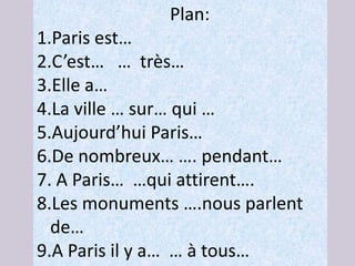 Plan:
1.Paris est…
2.C’est… … très…
3.Elle a…
4.La ville … sur… qui …
5.Aujourd’hui Paris…
6.De nombreux… …. pendant…
7. A Paris… …qui attirent….
8.Les monuments ….nous parlent
  de…
9.A Paris il y a… … à tous…
 