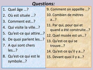 Questions:
1. Quel âge …?              9. Comment on appellle …?
2. Où est située …?         10. Combien de mètres
3. Comment est…?               a…?
                            11. Par qui, pour qui et
4. Qui visite la ville…?
                               quand a été construite…?
5. Qu’est-ce qui attire…?   12. Quel musée est un…?
6. De quoi parlent les…?    13. Qu’est-ce qui se
7. A qui sont chers            trouve…?
   les…?                    14. Qu’est-ce qu’il y a…?
8. Qu’est-ce qui est le     15. Devant quoi il y a…?
   symbole…?
 