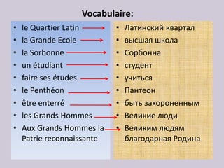 Vocabulaire:
•   le Quartier Latin       •   Латинский квартал
•   la Grandе Ecole         •   высшая школа
•   la Sorbonne             •   Сорбонна
•   un étudiant             •   студент
•   faire ses études        •   учиться
•   le Penthéon             •   Пантеон
•   être enterré            •   быть захороненным
•   les Grands Hommes       •   Великие люди
•   Aux Grands Hommes la    •   Великим людям
    Patrie reconnaissante       благодарная Родина
 