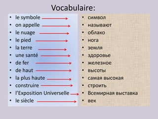 Vocabulaire:
•   le symbole                 •   символ
•   on appelle                 •   называют
•   le nuage                   •   облако
•   le pied                    •   нога
•   la terre                   •   земля
•   une santé                  •   здоровье
•   de fer                     •   железное
•   de haut                    •   высоты
•   la plus haute              •   самая высокая
•   construire                 •   строить
•   l’Exposition Universelle   •   Всемирная выставка
•   le siècle                  •   век
 