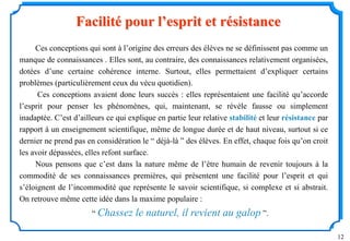 12
Ces conceptions qui sont à l’origine des erreurs des élèves ne se définissent pas comme un
manque de connaissances . Elles sont, au contraire, des connaissances relativement organisées,
dotées d’une certaine cohérence interne. Surtout, elles permettaient d’expliquer certains
problèmes (particulièrement ceux du vécu quotidien).
Ces conceptions avaient donc leurs succès : elles représentaient une facilité qu’accorde
l’esprit pour penser les phénomènes, qui, maintenant, se révèle fausse ou simplement
inadaptée. C’est d’ailleurs ce qui explique en partie leur relative stabilité et leur résistance par
rapport à un enseignement scientifique, même de longue durée et de haut niveau, surtout si ce
dernier ne prend pas en considération le “ déjà-là ” des élèves. En effet, chaque fois qu’on croit
les avoir dépassées, elles refont surface.
Nous pensons que c’est dans la nature même de l’être humain de revenir toujours à la
commodité de ses connaissances premières, qui présentent une facilité pour l’esprit et qui
s’éloignent de l’incommodité que représente le savoir scientifique, si complexe et si abstrait.
On retrouve même cette idée dans la maxime populaire :
“ Chassez le naturel, il revient au galop ”.
Facilité pour l’esprit et résistance
 