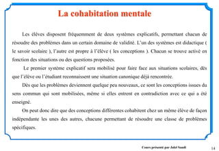 14
Les élèves disposent fréquemment de deux systèmes explicatifs, permettant chacun de
résoudre des problèmes dans un certain domaine de validité. L’un des systèmes est didactique (
le savoir scolaire ), l’autre est propre à l’élève ( les conceptions ). Chacun se trouve activé en
fonction des situations ou des questions proposées.
Le premier système explicatif sera mobilisé pour faire face aux situations scolaires, dès
que l’élève ou l’étudiant reconnaissent une situation canonique déjà rencontrée.
Dès que les problèmes deviennent quelque peu nouveaux, ce sont les conceptions issues du
sens commun qui sont mobilisées, même si elles entrent en contradiction avec ce qui a été
enseigné.
On peut donc dire que des conceptions différentes cohabitent chez un même élève de façon
indépendante les unes des autres, chacune permettant de résoudre une classe de problèmes
spécifiques.
La cohabitation mentale
Cours présenté par Jalel Saadi
 