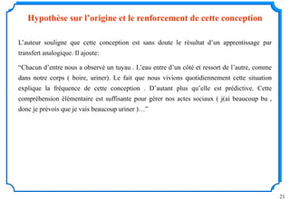 21
Hypothèse sur l’origine et le renforcement de cette conception
L’auteur souligne que cette conception est sans doute le résultat d’un apprentissage par
transfert analogique. Il ajoute:
“Chacun d’entre nous a observé un tuyau . L’eau entre d’un côté et ressort de l’autre, comme
dans notre corps ( boire, uriner). Le fait que nous vivions quotidiennement cette situation
explique la fréquence de cette conception . D’autant plus qu’elle est prédictive. Cette
compréhension élémentaire est suffisante pour gérer nos actes sociaux ( j(ai beaucoup bu ,
donc je prévois que je vais beaucoup uriner )…”
 