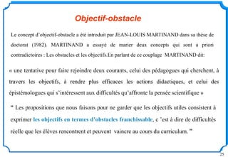 25
Objectif-obstacle
“ Les propositions que nous faisons pour ne garder que les objectifs utiles consistent à
exprimer les objectifs en termes d’obstacles franchissable, c ’est à dire de difficultés
réelle que les élèves rencontrent et peuvent vaincre au cours du curriculum. ”
Le concept d’objectif-obstacle a été introduit par JEAN-LOUIS MARTINAND dans sa thèse de
doctorat (1982). MARTINAND a essayé de marier deux concepts qui sont a priori
contradictoires : Les obstacles et les objectifs.En parlant de ce couplage MARTINAND dit:
« une tentative pour faire rejoindre deux courants, celui des pédagogues qui cherchent, à
travers les objectifs, à rendre plus efficaces les actions didactiques, et celui des
épistémologues qui s’intéressent aux difficultés qu’affronte la pensée scientifique »
 