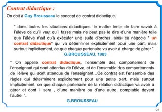 27
Contrat didactique :
On doit à Guy Brousseau le concept de contrat didactique.
“ dans toutes les situations didactiques, le maître tente de faire savoir à
l’élève ce qu’il veut qu’il fasse mais ne peut pas le dire d’une manière telle
que l’élève n’ait qu’à exécuter une suite d’ordres. ainsi ce négocie " un
contrat didactique" qui va déterminer explicitement pour une part, mais
surtout implicitement, ce que chaque partenaire va avoir à charge de gérer ”.
G.BROUSSEAU, 1983
“ On appelle contrat didactique, l’ensemble des comportement de
l’enseignant qui sont attendus de l’élève, et de l’ensemble des comportements
de l’élève qui sont attendus de l’enseignant…Ce contrat est l’ensemble des
règles qui déterminent explicitement pour une petite part, mais surtout
implicitement, ce que chaque partenaire de la relation didactique va avoir à
gérer et dont il sera , d’une manière ou d’une autre, comptable devant
l’autre ”.
G.BROUSSEAU
 