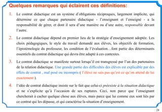 28
Quelques remarques qui éclairent ces définitions:
1. Le contrat didactique est un système d’obligations réciproques, largement implicite, qui
détermine ce que chaque partenaire didactique - l’enseignant et l’enseigné - a la
responsabilité de gérer, et dont il sera d’une manière ou d’une autre, responsable devant
l’autre.
2. Le contrat didactique dépend en premier lieu de la stratégie d’enseignement adoptée. Les
choix pédagogiques, le style du travail demandé aux élèves, les objectifs de formation,
l’épistémologie du professeur, les condition de l’évaluation…font partie des déterminants
essentiels du contrat didactique qui devra être adapté à ces contextes.
3. Le contrat didactique se manifeste surtout lorsqu’il est transgressé par l’un des partenaires
de la relation didactique. Une grande partie des difficultés des élèves est explicable par des
effets de contrat , mal posé ou incompris ( l’élève ne sais pas qu’est ce qu’on attend de lui
exactement ).
4. l’idée de contrat didactique insiste sur le fait que celui-ci préexiste à la situation didactique
et ne s’explicite qu’à l’occasion de ses ruptures. Ceci, non parce que l’enseignant
chercherait à cacher quelque chose aux élèves, mais parce que lui comme eux sont liés par
ce contrat qui les dépasse, et qui caractérise la situation d’enseignement.
 