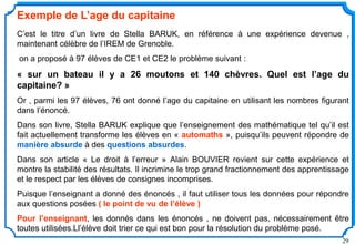 29
Exemple de L’age du capitaine
C’est le titre d’un livre de Stella BARUK, en référence à une expérience devenue ,
maintenant célèbre de l’IREM de Grenoble.
on a proposé à 97 élèves de CE1 et CE2 le problème suivant :
« sur un bateau il y a 26 moutons et 140 chèvres. Quel est l’age du
capitaine? »
Or , parmi les 97 élèves, 76 ont donné l’age du capitaine en utilisant les nombres figurant
dans l’énoncé.
Dans son livre, Stella BARUK explique que l’enseignement des mathématique tel qu’il est
fait actuellement transforme les élèves en « automaths », puisqu’ils peuvent répondre de
manière absurde à des questions absurdes.
Dans son article « Le droit à l’erreur » Alain BOUVIER revient sur cette expérience et
montre la stabilité des résultats. Il incrimine le trop grand fractionnement des apprentissage
et le respect par les élèves de consignes incomprises.
Puisque l’enseignant a donné des énoncés , il faut utiliser tous les données pour répondre
aux questions posées ( le point de vu de l’élève )
Pour l’enseignant, les donnés dans les énoncés , ne doivent pas, nécessairement être
toutes utilisées.Ll’élève doit trier ce qui est bon pour la résolution du problème posé.
 