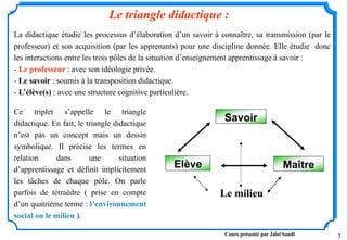 3
Ce triplet s’appelle le triangle
didactique. En fait, le triangle didactique
n’est pas un concept mais un dessin
symbolique. Il précise les termes en
relation dans une situation
d’apprentissage et définit implicitement
les tâches de chaque pôle. On parle
parfois de tétraèdre ( prise en compte
d’un quatrième terme : l’environnement
social ou le milieu ).
Le triangle didactique :
Le milieu
Savoir
Elève Maître
La didactique étudie les processus d’élaboration d’un savoir à connaître, sa transmission (par le
professeur) et son acquisition (par les apprenants) pour une discipline donnée. Elle étudie donc
les interactions entre les trois pôles de la situation d’enseignement apprentissage à savoir :
- Le professeur : avec son idéologie privée.
- Le savoir : soumis à la transposition didactique.
- L’élève(s) : avec une structure cognitive particulière.
Cours présenté par Jalel Saadi
 