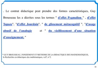 30
* GUY BROUSSEAU, FONDEMENT ET METHODE DE LA DIDACTIQUE DES MATHEMATIQUES,
In Recherches en didactiques des mathématiques, vol7, n°2.
. Le contrat didactique peut prendre des formes caractéristiques, Guy
Brousseau les a décrites sous les termes " d’effet Pygmalion " , d’effet
Topaze", "d’effet Jourdain", " de glissement métacognitif ", "d’usage
abusif de l’analogie et " du vieillissement d’une situation
d’enseignement. "
 