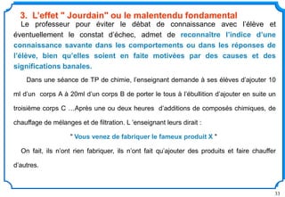 33
Le professeur pour éviter le débat de connaissance avec l’élève et
éventuellement le constat d’échec, admet de reconnaître l’indice d’une
connaissance savante dans les comportements ou dans les réponses de
l’élève, bien qu’elles soient en faite motivées par des causes et des
significations banales.
Dans une séance de TP de chimie, l’enseignant demande à ses élèves d’ajouter 10
ml d’un corps A à 20ml d’un corps B de porter le tous à l’ébullition d’ajouter en suite un
troisième corps C …Après une ou deux heures d’additions de composés chimiques, de
chauffage de mélanges et de filtration. L ’enseignant leurs dirait :
" Vous venez de fabriquer le fameux produit X "
On fait, ils n’ont rien fabriquer, ils n’ont fait qu’ajouter des produits et faire chauffer
d’autres.
3. L’effet " Jourdain" ou le malentendu fondamental
 