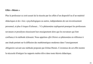 34
Effet « Diénès »
Plus le professeur se croit assuré de la réussite par les effets d’un dispositif ou d’un matériel
didactiques et de « lois » psychologiques ou autres, indépendantes de son investissement
personnel, et plus il risque d’échouer... ! Ce phénomène expliquerait pourquoi les professeurs
novateurs et prosélytes réussissent leur enseignement alors que les novateurs qui font
confiance à la méthode échouent. Nous appelons effet Diénès ce phénomène en référence à
une étude portant sur la diffusion des mathématiques modernes dans l’enseignement
obligatoire suivant une méthode proposée par Zoltan Dienès. L’existence de cet effet montre
la nécessité d'intégrer les rapports maître-élève dans toute théorie didactique.
 