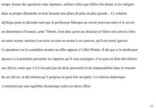 35
temps, laisser des questions sans réponses, utiliser celles que l'élève lui donne et les intégrer
dans sa propre démarche en leur laissant une place de plus en plus grande... Ce schéma
idyllique peut se dérouler tant que le professeur fabrique un savoir nouveau mais si le savoir
est déterminé à l'avance, cette "liberté, n'est plus qu'un jeu d'acteur et l'élève est convié à être
un autre acteur, astreint à un texte ou tout au moins à un canevas, qu'il est censé ignorer.
Le paradoxe sur le comédien montre un effet opposé à l’effet Diénès. Il dit que si le professeur
éprouve à la première personne les rapports qu’il veut enseigner, il ne peut en faire dévolution
aux élèves, mais que s’il n’investit pas de désir personnel et de responsabilité dans la réussite
de ses élèves, la dévolution qu’il propose ne peut être acceptée. La relation didactique
s’entretient par une équilibre dynamique entre ces deux effets.
 