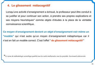36
Lorsqu’une activité d’enseignement a échoué, le professeur peut être conduit à
se justifier et pour continuer son action, à prendre ses propres explications et
ses moyens heuristiques* comme objets d’études à la place de la véritable
connaissance scientifique.
Ce moyen d’enseignement devient un objet d’enseignement voir même un
"modèle" qui n’est autre qu’un moyen d’enseignement métaphorique car il
n’est en fait un modèle correct. C’est l’effet " de glissement métacognitif "
4. Le glissement métacognitif
*Ce terme de méthodologie scientifique qualifie tous les outils intellectuels, tous les procédés favorisant la découverte
 