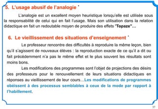37
L’analogie est un excellent moyen heuristique lorsqu’elle est utilisée sous
la responsabilité de celui qui en fait l’usage. Mais son utilisation dans la relation
didactique en fait un redoutable moyen de produire des effets "Topaze"…
5. L’usage abusif de l’analogie *
Le professeur rencontre des difficultés à reproduire la même leçon, bien
qu’il s’agissent de nouveaux élèves : la reproduction exacte de ce qu’il a dit ou
fait précédemment n’a pas le même effet et le plus souvent les résultats sont
moins bons.
Les modifications des programmes sont l’objet de projections des désirs
des professeurs pour le renouvellement de leurs situations didactiques en
réponses au vieillissement de leur cours…Les modifications de programmes
obéissent à des processus semblables à ceux de la mode par rapport à
l’habillement.
6. Le vieillissement des situations d’enseignement *
 