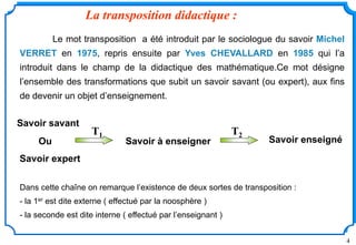 4
La transposition didactique :
Le mot transposition a été introduit par le sociologue du savoir Michel
VERRET en 1975, repris ensuite par Yves CHEVALLARD en 1985 qui l’a
introduit dans le champ de la didactique des mathématique.Ce mot désigne
l’ensemble des transformations que subit un savoir savant (ou expert), aux fins
de devenir un objet d’enseignement.
Dans cette chaîne on remarque l’existence de deux sortes de transposition :
- la 1er est dite externe ( effectué par la noosphère )
- la seconde est dite interne ( effectué par l’enseignant )
Savoir savant
Savoir enseigné
Savoir expert
Ou Savoir à enseigner
T1 T2
 