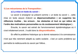 5
1) Les mécanismes de la Transposition :
a) La mise en texte du savoir :
Le savoir à enseigner se présent comme « un texte du savoir » , cette
mise en texte assure d’abord sa dépersonnalisation ( on supprime les
réflexions inutiles , les erreurs , les obstacles et tout ce qui relève de
l’ordre des motivations personnelles ou du soubassement idéologique ) .
Ensuite, le savoir est extrait de l’environnement épistémologique où il
s’est initialement ancré , il subit donc la désyncrétisation.
En effet le problème historique qui a donné naissance à la connaissance
n’est que très rarement adapté au cadre scolaire . c’est un autre problème qui
permettra la redécouverte du savoir par l’élève .
 