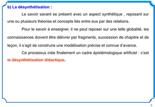 6
b) La désynthétisation :
Le savoir savant se présent avec un aspect synthétique , reposant sur
une ou plusieurs théories et concepts liés entre eux par des relations.
Pour le savoir à enseigner, il ne peut reposer sur une telle globalité, les
connaissances doivent être délivrer par fragments, succession de chapitre et de
leçon, il s’agit de construire une modélisation précise et connue d’avance.
Ce processus crée finalement un cadre épistémologique artificiel : c’est
la désynthétisation didactique.
 
