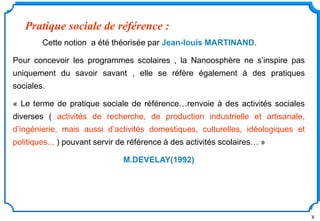 8
Cette notion a été théorisée par Jean-louis MARTINAND.
Pour concevoir les programmes scolaires , la Nanoosphère ne s’inspire pas
uniquement du savoir savant , elle se réfère également à des pratiques
sociales.
« Le terme de pratique sociale de référence…renvoie à des activités sociales
diverses ( activités de recherche, de production industrielle et artisanale,
d’ingénierie, mais aussi d’activités domestiques, culturelles, idéologiques et
politiques... ) pouvant servir de référence à des activités scolaires… »
M.DEVELAY(1992)
Pratique sociale de référence :
 