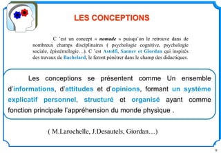9
Les conceptions se présentent comme Un ensemble
d’informations, d’attitudes et d’opinions, formant un système
explicatif personnel, structuré et organisé ayant comme
fonction principale l’appréhension du monde physique .
LES CONCEPTIONS
( M.Larochelle, J.Desautels, Giordan…)
C ’est un concept « nomade » puisqu’on le retrouve dans de
nombreux champs disciplinaires ( psychologie cognitive, psychologie
sociale, épistémologie…). C ’est Astolfi, Sanner et Giordan qui inspirés
des travaux de Bachelard, le feront pénétrer dans le champ des didactiques.
 
