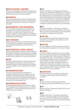 ■■ RÉSEAU PUBLICITAIRE / ADNETWORKS
Réseau qui agrège de l’inventaire publicitaire en
provenance de différentes sources (supports et
SSP) dans le but de le commercialiser.
■■ TRADING DESK
Service spécialisé dans l’achat et l’optimisation
d’espaces publicitaires opérant en programma-
tique, par le biais d’une ou plusieurs technolo-
gies DSP.
■■ PROGRAMMATIQUE / ACHAT PROGRAMMATIQUE
Mise en relation automatisée de vendeurs et
d’acheteurs d’inventaires publicitaires : c’est
l’acheteur qui sélectionne l’impression et le
profil sur lequel il souhaite diffuser. Le program-
matique inclut tous les modèles de transactions
publicitaires automatisées.
■■ URL TRANSPARENTE
Elément publicitaire dont l’URL transmise dans
la bid request à l’acheteur, est identique à celle
sur laquelle la publicité sera effectivement
affichée.
■■ SEMI TRANSPARENCE / MASQUE / SEMI BLIND
Elément publicitaire dont l’URL transmise dans la
bid request à l’acheteur n’est pas celle sur laquelle
la publicité sera effectivement affichée mais dont
le périmètre de diffusion est connu de l’acheteur.
■■ BLIND
Elément publicitaire dont l’URL transmise dans
la bid request à l’acheteur n’est pas celle sur
laquelle la publicité sera effectivement affichée
et pour laquelle l’univers de diffusion n’est pas
précisé.
■■ PROGRAMMATIQUE GARANTI
Accord de gré à gré entre le vendeur et
l’acheteur opéré de façon automatisé via une
plateforme programmatique, dont les termes
cumulent une livraison garantie d’impressions,
dont l’emplacement est garanti par le support, à
un prix fixe et à des dates fixes.
■■ PROGRAMMATIQUE NON-GARANTI
Type de programmatique consistant à mettre
en compétition des acheteurs pour une même
impression. La commercialisation peut être au
CPM fixe ou aux enchères.
■■ RTB
Real-Time Bidding : technologie consistant à
allouer une impression publicitaire à un client et
d’en déterminer le prix en fonction des critères
de ciblage et de ses caractéristiques comme la
taille de la bannière, le contexte de la page web
ou encore l’endroit et le moment auxquels elle
est visualisée, le tout en temps réel. Le RTB est
l’un des modes d’achat programmatique, son
modèle de commercialisation est aux enchères.
■■ RTA
Real Time Audience : technique consistant à
positionner un tag sur un site éditeur pour qua-
lifier un profil et commander ou non à l’adserver
d’appeler la campagne de l’acheteur.
■■ FIRST LOOK
Fonctionnalité d’un SSP permettant un accès
prioritaire à un acheteur par rapport à un en-
semble d’acheteurs.
■■ FIRST VIEW
Fonctionnalité d’un SSP permettant de propo-
ser la première impression d’un visiteur unique.
■■ VISIBILITÉ
Indicateur d’ODV (occasion de voir une publici-
té). La convention marché de comptage, basée
sur le standard MRC, définit comme visible une
impression lorsqu’au moins 50% de sa surface a
été affichée pendant au moins 1 seconde pour
les bannières, et 50% et 2 secondes pour la
vidéo. Sur la base des impressions servies vs
impressions mesurées, on obtient un taux de
mesure, puis le ratio impressions visibles (selon
les conventions MRC) sur les impressions mesu-
rées donne le taux de visibilité.
■■ ADVERIFICATION
Outil permettant de contrôler post-diffusion
le contexte d’affichage (cadre de diffusion,
visibilité).
■■ ATF
Above The Fold : impression publicitaire
au-dessus de la ligne de flottaison, ou 1er écran.
■■ BTF
Below the Fold : impression publicitaire sous la
ligne de flottaison.
■■ MTF
Middle of the Fold : inventaires publicitaires
situés en milieu de la page (ou second écran),
qui ne sont ni ATF, ni BTF afin de les différen-
cier des inventaires Bottom of the Fold (dernier
écran).
 