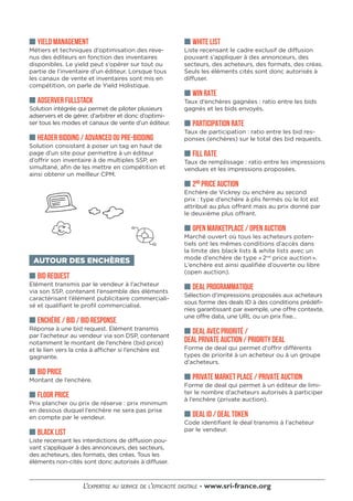 ■■ WHITE LIST
Liste recensant le cadre exclusif de diffusion
pouvant s’appliquer à des annonceurs, des
secteurs, des acheteurs, des formats, des créas.
Seuls les éléments cités sont donc autorisés à
diffuser.
■■ WIN RATE
Taux d’enchères gagnées : ratio entre les bids
gagnés et les bids envoyés.
■■ PARTICIPATION RATE
Taux de participation : ratio entre les bid res-
ponses (enchères) sur le total des bid requests.
■■ FILL RATE
Taux de remplissage : ratio entre les impressions
vendues et les impressions proposées.
■■ 2ND
PRICE AUCTION
Enchère de Vickrey ou enchère au second
prix : type d’enchère à plis fermés où le lot est
attribué au plus offrant mais au prix donné par
le deuxième plus offrant.
■■ OPEN MARKETPLACE / OPEN AUCTION
Marché ouvert où tous les acheteurs poten-
tiels ont les mêmes conditions d’accès dans
la limite des black lists & white lists avec un
mode d’enchère de type « 2nd
price auction ».
L’enchère est ainsi qualifiée d’ouverte ou libre
(open auction).
■■ DEAL PROGRAMMATIQUE
Sélection d’impressions proposées aux acheteurs
sous forme des deals ID à des conditions prédéfi-
nies garantissant par exemple, une offre contexte,
une offre data, une URL ou un prix fixe…
■■ DEAL AVEC PRIORITÉ /
DEAL PRIVATE AUCTION / PRIORITY DEAL
Forme de deal qui permet d’offrir différents
types de priorité à un acheteur ou à un groupe
d’acheteurs.
■■ PRIVATE MARKET PLACE / PRIVATE AUCTION
Forme de deal qui permet à un éditeur de limi-
ter le nombre d’acheteurs autorisés à participer
à l’enchère (private auction).
■■ DEAL ID / DEAL TOKEN
Code identifiant le deal transmis à l’acheteur
par le vendeur.
■■ YIELD MANAGEMENT
Métiers et techniques d’optimisation des reve-
nus des éditeurs en fonction des inventaires
disponibles. Le yield peut s’opérer sur tout ou
partie de l’inventaire d’un éditeur. Lorsque tous
les canaux de vente et inventaires sont mis en
compétition, on parle de Yield Holistique.
■■ ADSERVER FULLSTACK
Solution intégrée qui permet de piloter plusieurs
adservers et de gérer, d’arbitrer et donc d’optimi-
ser tous les modes et canaux de vente d’un éditeur.
■■ HEADER BIDDING / ADVANCED OU PRE-BIDDING
Solution consistant à poser un tag en haut de
page d’un site pour permettre à un éditeur
d’offrir son inventaire à de multiples SSP, en
simultané, afin de les mettre en compétition et
ainsi obtenir un meilleur CPM.
AUTOUR DES ENCHÈRES
■■ BID REQUEST
Elément transmis par le vendeur à l’acheteur
via son SSP, contenant l’ensemble des éléments
caractérisant l’élément publicitaire commerciali-
sé et qualifiant le profil commercialisé.
■■ ENCHÈRE / BID / BID RESPONSE
Réponse à une bid request. Elément transmis
par l’acheteur au vendeur via son DSP, contenant
notamment le montant de l’enchère (bid price)
et le lien vers la créa à afficher si l’enchère est
gagnante.
■■ BID PRICE
Montant de l’enchère.
■■ FLOOR PRICE
Prix plancher ou prix de réserve : prix minimum
en dessous duquel l’enchère ne sera pas prise
en compte par le vendeur.
■■ BLACK LIST
Liste recensant les interdictions de diffusion pou-
vant s’appliquer à des annonceurs, des secteurs,
des acheteurs, des formats, des créas. Tous les
éléments non-cités sont donc autorisés à diffuser.
 