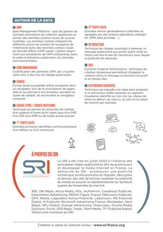 ■■ 3RD
PARTY DATA
Données tierces généralement collectées et
agrégées par des acteurs spécialisés (retarge-
ter, DMP, data provider …).
■■ RETARGETING
Technique de ciblage consistant à adresser un
message publicitaire aux profils ayant visité au
moins une fois le site de l’annonceur pour lequel
la publicité est adressée.
■■ DCO
Dynamic Creative Optimization : technique de
création dynamique permettant d’adapter la
création et/ou le message en fonction du profil
et en temps réel.
■■ EXTENSION D’AUDIENCE
Technique par laquelle une régie peut proposer
à un annonceur d’aller adresser un segment
d’audience identifié sur son site (ou réseau de
sites) en dehors de celui-ci, au sein d’une place
de marché par exemple.
AUTOUR DE LA DATA
■■ DMP
Data Management Platform : outil de gestion de
données permettant de collecter, segmenter et
activer des données cookies issues de sources
multiples. Les données cookies intègrent les
différents points de contact de navigation de
l’internaute et/ou des données cookies issues
de donnée offline (CRM, panel…) grâce notam-
ment aux procédures de CRM onboarding. Dans
le cadre d’utilisation publicitaire, ces données
sont anonymisées.
■■ CRM ONBOARDING
Cookification des données CRM, par un parte-
naire tiers, à des fins de ciblage publicitaire.
■■ COOKIE
Fichier texte susceptible d’être enregistré dans
un navigateur lors de la consultation de pages
web et qui permet à son émetteur, pendant sa
durée de validité, de reconnaître le navigateur
concerné.
■■ COOKIE SYNC / COOKIE MATCHING
Technique qui permet de réconcilier les cookies
d’un système à l’autre qu’ils soient issus d’un DSP,
d’un SSP, d’un DMP ou de toutes autres sources.
■■ 1ST
PARTY DATA
Données primaires identifiées comme provenant
d’un éditeur ou d’un annonceur.
ÀPROPOSDUSRI
Le SRI a été créé en juillet 2003 à l’initiative des
principales régies publicitaires afin de promouvoir
et développer le média Internet en France. La
démarche du SRI : promouvoir une publicité
numérique professionnelle et régulée, décrypter
et donner des clés de lecture, exploiter la créativité
du média et assurer la représentativité du Syndicat
auprès de l’ensemble du marché.
366, 3W Régie, Altice Media, AOL, AuFéminin, Caradisiac Publicité,
Dailymotion Advertising, MEDIA.Figaro, France Télévisions Publicité,
GMC Media, Lagardère Active Publicité, Leboncoin, M6 Publicité
Digital, M Publicité, Microsoft Advertising France, Mondadori, Next
Régie, NRJ Global, Orange Advertising, Overviews, Prisma Media
Solutions, Purch, SFR Régie, Teads, Team Media, TF1 Publicité Digital,
Yahoo! sont membres du SRI.
 