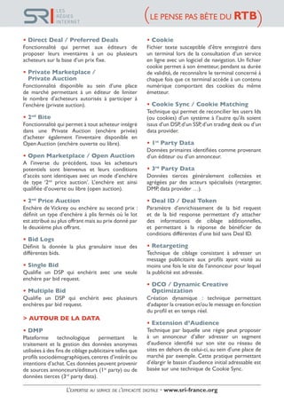 • Direct Deal / Preferred Deals
Fonctionnalité qui permet aux éditeurs de
proposer leurs inventaires à un ou plusieurs
acheteurs sur la base d’un prix fixe.
• Private Marketplace /
• Private Auction
Fonctionnalité disponible au sein d’une place
de marché permettant à un éditeur de limiter
le nombre d’acheteurs autorisés à participer à
l’enchère (private auction).
• 2nd
Bite
Fonctionnalité qui permet à tout acheteur intégré
dans une Private Auction (enchère privée)
d’acheter également l’inventaire disponible en
Open Auction (enchère ouverte ou libre).
• Open Marketplace / Open Auction
A l’inverse du précédent, tous les acheteurs
potentiels sont bienvenus et leurs conditions
d’accès sont identiques avec un mode d’enchère
de type ‘2nd
price auction’. L’enchère est ainsi
qualifiée d’ouverte ou libre (open auction).
• 2nd
Price Auction
Enchère de Vickrey ou enchère au second prix :
définit un type d’enchère à plis fermés où le lot
est attribué au plus offrant mais au prix donné par
le deuxième plus offrant.
• Bid Logs
Définit la donnée la plus granulaire issue des
différentes bids.
• Single Bid
Qualifie un DSP qui enchérit avec une seule
enchère par bid request.
• Multiple Bid
Qualifie un DSP qui enchérit avec plusieurs
enchères par bid request.
> AUTOUR DE LA DATA
• DMP
Plateforme technologique permettant le
traitement et la gestion des données anonymes
utilisées à des fins de ciblage publicitaire telles que
profils sociodémographiques,centres d’intérêt ou
intentions d’achat.Ces données peuvent provenir
de sources annonceurs/éditeurs (1st
party) ou de
données tierces (3rd
party data).
• Cookie
Fichier texte susceptible d’être enregistré dans
un terminal lors de la consultation d’un service
en ligne avec un logiciel de navigation. Un fichier
cookie permet à son émetteur, pendant sa durée
de validité, de reconnaître le terminal concerné à
chaque fois que ce terminal accède à un contenu
numérique comportant des cookies du même
émetteur.
• Cookie Sync / Cookie Matching
Technique qui permet de reconcilier les users Ids
(ou cookies) d’un système à l’autre qu’ils soient
issus d’un DSP, d’un SSP,d’un trading desk ou d’un
data provider.
• 1st
Party Data
Données primaires identifiées comme provenant
d’un éditeur ou d’un annonceur.
• 3rd
Party Data
Données tierces généralement collectées et
agrégées par des acteurs spécialisés (retargeter,
DMP, data provider …).
• Deal ID / Deal Token
Paramètre d’enrichissement de la bid request
et de la bid response permettant d’y attacher
des informations de ciblage additionnelles,
et permettant à la réponse de bénéficier de
conditions différentes d’une bid sans Deal ID.
• Retargeting
Technique de ciblage consistant à adresser un
message publicitaire aux profils ayant visité au
moins une fois le site de l’annonceur pour lequel
la publicité est adressée.
• DCO / Dynamic Creative
• Optimization
Création dynamique : technique permettant
d’adapter la creation et/ou le message en fonction
du profil et en temps réel.
• Extension d’Audience
Technique par laquelle une régie peut proposer
à un annonceur d’aller adresser un segment
d’audience identifié sur son site ou réseau de
sites en dehors de celui-ci, au sein d’une place de
marché par exemple. Cette pratique permettant
d’élargir le bassin d’audience initial adressable est
basée sur une technique de Cookie Sync.
LE PENSE PAS BÊTE DU RTB( (
L’expertise au service de l’efficacité digitale • www.sri-france.org
LES
RÉGIES
INTERNET
 