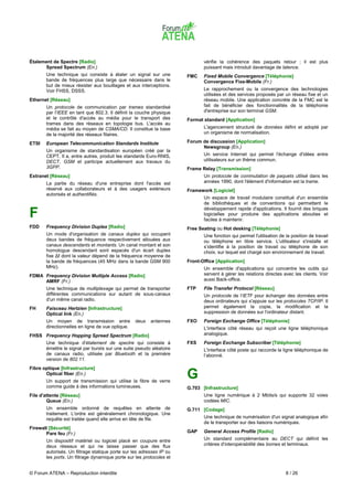 Étalement de Spectre [Radio]                                                 vérifie la cohérence des paquets retour ; il est plus
      Spread Spectrum (En.)                                                  puissant mais introduit davantage de latence.
       Une technique qui consiste à étaler un signal sur une          FMC    Fixed Mobile Convergence [Téléphonie]
       bande de fréquences plus large que nécessaire dans le                 Convergence Fixe-Mobile (Fr.)
       but de mieux résister aux bouillages et aux interceptions.
       Voir FHSS, DSSS.                                                      Le rapprochement ou la convergence des technologies
                                                                             utilisées et des services proposés par un réseau fixe et un
Ethernet [Réseau]                                                            réseau mobile. Une application concrète de la FMC est le
       Un protocole de communication par trames standardisé                  fait de bénéficier des fonctionnalités de la téléphonie
       par l'IEEE en tant que 802.3. Il définit la couche physique           d'entreprise sur son terminal GSM.
       et le contrôle d'accès au média pour le transport des          Format standard [Application]
       trames dans des réseaux en topologie bus. L'accès au
       média se fait au moyen de CSMA/CD. Il constitue la base               L'agencement structuré de données défini et adopté par
       de la majorité des réseaux filaires.                                  un organisme de normalisation.

ETSI   European Telecommunication Standards Institute                 Forum de discussion [Application]
                                                                            Newsgroup (En.)
       Un organisme de standardisation européen créé par la
       CEPT. Il a, entre autres, produit les standards Euro-RNIS,            Un service Internet qui permet l'échange d'idées entre
       DECT, GSM et participe actuellement aux travaux du                    utilisateurs sur un thème commun.
       3GPP.                                                          Frame Relay [Transmission]
Extranet [Réseau]                                                            Un protocole de commutation de paquets utilisé dans les
       La partie du réseau d'une entreprise dont l'accès est                 années 1990, dont l'élément d'information est la trame.
       réservé aux collaborateurs et à des usagers extérieurs         Framework [Logiciel]
       autorisés et authentifiés.
                                                                             Un espace de travail modulaire constitué d'un ensemble
                                                                             de bibliothèques et de conventions qui permettent le
                                                                             développement rapide d'applications. Il fournit des briques
F                                                                            logicielles pour produire des applications abouties et
                                                                             faciles à maintenir.
FDD    Frequency Division Duplex [Radio]                              Free Seating ou Hot desking [Téléphonie]
       Un mode d'organisation de canaux duplex qui occupent                  Une fonction qui permet l'utilisation de la position de travail
       deux bandes de fréquence respectivement allouées aux                  ou téléphone en libre service. L'utilisateur s'installe et
       canaux descendants et montants. Un canal montant et son               s’identifie à la position de travail ou téléphone de son
       homologue descendant sont espacés d'un écart duplex                   choix, sur lequel est chargé son environnement de travail.
       fixe ∆f dont la valeur dépend de la fréquence moyenne de
       la bande de fréquences (45 MHz dans la bande GSM 900           Front-Office [Application]
       MHz).                                                                 Un ensemble d'applications qui concentre les outils qui
FDMA Frequency Division Multiple Access [Radio]                              servent à gérer les relations directes avec les clients. Voir
     AMRF (Fr.)                                                              aussi Back-office.
       Une technique de multiplexage qui permet de transporter        FTP    File Transfer Protocol [Réseau]
       différentes communications sur autant de sous-canaux                  Un protocole de l'IETF pour échanger des données entre
       d'un même canal radio.                                                deux ordinateurs qui s'appuie sur les protocoles TCP/IP. Il
FH     Faisceau Hertzien [Infrastructure]                                    permet également la copie, la modification et la
       Optical link (En.)                                                    suppression de données sur l'ordinateur distant.
       Un moyen de transmission entre             deux   antennes     FXO    Foreign Exchange Office [Téléphonie]
       directionnelles en ligne de vue optique.                              L'interface côté réseau qui reçoit une ligne téléphonique
FHSS Frequency Hopping Spread Spectrum [Radio]                               analogique.
       Une technique d'étalement de spectre qui consiste à            FXS    Foreign Exchange Subscriber [Téléphonie]
       émettre le signal par bursts sur une suite pseudo aléatoire           L'interface côté poste qui raccorde la ligne téléphonique de
       de canaux radio, utilisée par Bluetooth et la première                l’abonné.
       version de 802.11.
Fibre optique [Infrastructure]
       Optical fiber (En.)
       Un support de transmission qui utilise la fibre de verre
                                                                      G
       comme guide à des informations lumineuses.                     G.703 [Infrastructure]
File d'attente [Réseau]                                                      Une ligne numérique à 2 Mbits/s qui supporte 32 voies
        Queue (En.)                                                          codées MIC.
       Un ensemble ordonné de requêtes en attente de                  G.711 [Codage]
       traitement. L'ordre est généralement chronologique. Une
       requête est traitée quand elle arrive en tête de file.                Une technique de numérisation d'un signal analogique afin
                                                                             de le transporter sur des liaisons numériques.
Firewall [Sécurité]
       Pare feu (Fr.)                                                 GAP    General Access Profile [Radio]
       Un dispositif matériel ou logiciel placé en coupure entre             Un standard complémentaire au DECT qui définit les
       deux réseaux et qui ne laisse passer que des flux                     critères d'interopérabilité des bornes et terminaux.
       autorisés. Un filtrage statique porte sur les adresses IP ou
       les ports. Un filtrage dynamique porte sur les protocoles et


© Forum ATENA – Reproduction interdite                                                                                8 / 26
 