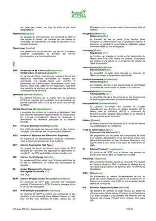 par mois, par produit, par type de client et par zone                 Opérateurs pour renouveler leurs infrastructures fixes et
       géographique).                                                        mobiles.
Hypertexte [Logiciel]                                                 Infogérance [Méthodes]
       Un langage de communication qui comprend du texte et                  Outsourcing (En.)
       des images et permet, par pointage sur une chaîne de                  Le transfert de tout ou partie d'une fonction d'une
       caractères, de sélectionner une partie de document ou un              entreprise ou administration vers un partenaire externe. Il
       document externe.                                                     concerne en général la sous-traitance d'activités jugées
                                                                             non-essentielles ou non stratégiques.
Hyperviseur [Logiciel]
       Une plate-forme de virtualisation qui permet à plusieurs       Inscription [Radio]
       systèmes d'exploitation de travailler de manière                       Registration (En.)
       simultanée sur une machine physique.                                  La fonction par laquelle un mobile se fait reconnaître du
                                                                             réseau dans le but d'en utiliser les services. L'inscription
                                                                             est relative à une cellule ou un ensemble de cellules dit

I                                                                            "zone d'inscription".
                                                                      Interconnexion [Architecture]
IaaS   Infrastructure as a Service [Infrastructure]                          Interconnection (En.)
       Infrastructure en tant que service (Fr.)                              La possibilité de relier deux réseaux ou tronçons de
       Un service du Cloud computing qui consiste à fournir des              réseau au moyen d'équipements spécifiques.
       ressources matérielles centralisées en laissant aux            Interfonctionnement [Architecture]
       spécialistes une grande liberté pour contrôler et                      Interworking (En.)
       paramétrer ces infrastructures informatiques selon leurs
       besoins. Dans cette catégorie sont regroupées aussi bien              La possibilité donnée à des équipements de technologie
       des solutions de stockage de données que des solutions                compatible de communiquer au travers d'un protocole.
       d’hébergement de serveurs.                                     Interopérabilité [Architecture]
Identifiant [Dématérialisation]                                              Interoperability (En.)
       Un élément transmis par le réseau tiers de confiance                  La possibilité donnée à des services ou des équipements
       (RTCS) et complété par l’expéditeur ou le destinataire, qui           de technologies différentes à fonctionner ensemble.
       permet d'identifier celui-ci lors de son accès aux services    Interopérabilité [Dématérialisation]
       du RTCS.
                                                                             La capacité d’échanger des données et d’utiliser
Identité Numérique [Dématérialisation]                                       mutuellement ces données en faisant constater par le
       L’ensemble des attributs de confiance qui établissent l’état          réseau tiers de confiance (RTCS) la conformité du
       civil selon les dispositions règlementaires de chaque pays.           transfert ou de la restitution documentaire en se référant à
       On y trouve principalement l’extrait de naissance, la                 la valeur probante du document.
       domiciliation en résidence principale et la situation          Intranet [Réseau]
       familiale.
                                                                             Le réseau interne d'une entreprise dont l'accès est réservé
IDS    Intrusion Detection System [Sécurité]                                 aux collaborateurs de l'entreprise.
       Une méthode basée sur l’écoute furtive et des moteurs          Invite de commande [Logiciel]
       d'analyse pour détecter des intrusions dans un réseau.                 Command Line Interface (En.)
IEEE   Institute of Electrical and Electronics Engineers                     Un programme qui fait partie des composants de base
       Un organisme de standardisation américain essentielle-                d'un système d'exploitation et qui permet de réaliser une
       ment actif dans le domaine des LAN et WLAN.                           tâche d'administration ou bien de lancer l'exécution d'un
                                                                             logiciel suite à une saisie d'une ligne de commande en
IETF   Internet Engineering Task Force                                       texte.
       Un groupe de travail qui produit sous forme de RFC             IP     Internet Protocol [Transmission]
       (Request for Comment) les spécifications applicables au
       monde IP. Les RFC applicables ont valeur de standard.                 Un protocole de l'IETF pour acheminer des paquets au
                                                                             travers d'un réseau dans un mode non connecté.
IKE    Internet Key Exchange [Sécurité]
                                                                      IP Centrex [Téléphonie]
       Un service de l'IPSec utilisé pour l'échange périodique de
       la clef de chiffrement, en créant des associations de                 Une architecture Centrex basée sur réseau IP. Par rapport
       sécurité.                                                             au Centrex classique TDM, il optimise le câblage en ne
                                                                             nécessitant qu'une liaison de type DSL pour l'ensemble de
IM     Instant Messaging [Application]                                       l'installation.
       Messagerie instantanée (Fr.)
                                                                      iPBX   [Téléphonie]
       Voir Chat.
                                                                             Un équipement qui assure l'acheminement de tout ou
IMAP   Internet Message Access Protocol [Transmission]                       partie des communications en utilisant le protocole IP, en
       Un protocole de l'IETF pour consulter des messages                    interne sur le réseau local (LAN) ou sur le réseau étendu
       entrants. Contrairement à POP, il laisse le message lu sur            (WAN) de l'entreprise.
       le serveur de messagerie.                                      IPS    Intrusion Prevention System [Sécurité]
IMS    IP Multimédia Subsystem [Architecture]                                Un système de contrôle du trafic réseau qui alerte les
       Un standard du 3GPP qui définit une architecture et des               administrateurs des tentatives d'intrusion ou de l'existence
       solutions d'interopérabilité entre réseaux filaires et radio          d'un trafic suspect. Il peut prendre des mesures afin de
       pour les flux voix, données et vidéo, utilisée par les                diminuer les risques d'impact d'une attaque. Voir aussi
                                                                             IDS.



© Forum ATENA – Reproduction interdite                                                                              10 / 26
 