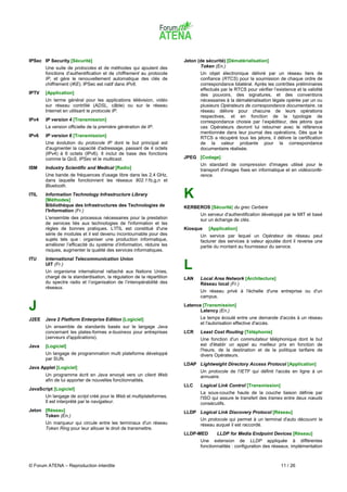 IPSec IP Security [Sécurité]                                           Jeton (de sécurité) [Dématérialisation]
       Une suite de protocoles et de méthodes qui ajoutent des                Token (En.)
       fonctions d'authentification et de chiffrement au protocole            Un objet électronique délivré par un réseau tiers de
       IP, et gère le renouvellement automatique des clés de                  confiance (RTCS) pour la soumission de chaque ordre de
       chiffrement (IKE). IPSec est natif dans IPv6.                          correspondance bilatéral. Après les contrôles préliminaires
                                                                              effectués par le RTCS pour vérifier l’existence et la validité
IPTV   [Application]                                                          des pouvoirs, des signatures, et des conventions
       Un terme général pour les applications télévision, vidéo               nécessaires à la dématérialisation légale opérée par un ou
       sur réseau contrôlé (ADSL, câble) ou sur le réseau                     plusieurs Opérateurs de correspondance documentaire, ce
       Internet en utilisant le protocole IP.                                 réseau délivre pour chacune de leurs opérations
                                                                              respectives, et en fonction de la typologie de
IPv4   IP version 4 [Transmission]                                            correspondance choisie par l’expéditeur, des jetons que
       La version officielle de la première génération de IP.                 ces Opérateurs devront lui retourner avec le référence
                                                                              mentionnée dans leur journal des opérations. Dès que le
IPv6   IP version 6 [Transmission]                                            RTCS a récupéré tous les jetons, il délivre la certification
       Une évolution du protocole IP dont le but principal est                de la valeur probante pour la correspondance
       d'augmenter la capacité d'adressage, passant de 4 octets               documentaire réalisée.
       (IPv4) à 6 octets (IPv6). Il inclut de base des fonctions
       comme la QoS, IPSec et le multicast.                            JPEG [Codage]
                                                                              Un standard de compression d'images utilisé pour le
ISM    Industry Scientific and Medical [Radio]                                transport d'images fixes en informatique et en vidéoconfé-
       Une bande de fréquences d'usage libre dans les 2,4 GHz,                rence.
       dans laquelle fonctionnent les réseaux 802.11b,g,n et
       Bluetooth.
ITIL   Information Technology Infrastructure Library
       [Méthodes]
                                                                       K
       Bibliothèque des Infrastructures des Technologies de            KERBEROS [Sécurité] du grec Cerbère
       l'Information (Fr.)
                                                                              Un serveur d'authentification développé par le MIT et basé
       L'ensemble des processus nécessaires pour la prestation                sur un échange de clés.
       de services liés aux technologies de l'information et les
       règles de bonnes pratiques. L’ITIL est constitué d'une          Kiosque    [Application]
       série de modules et il est devenu incontournable pour des              Un service par lequel un Opérateur de réseau peut
       sujets tels que : organiser une production informatique,               facturer des services à valeur ajoutée dont il reverse une
       améliorer l’efficacité du système d’information, réduire les           partie du montant au fournisseur du service.
       risques, augmenter la qualité des services informatiques.
ITU    International Telecommunication Union
       UIT (Fr.)
       Un organisme international rattaché aux Nations Unies,
                                                                       L
       chargé de la standardisation, la régulation de la répartition   LAN    Local Area Network [Architecture]
       du spectre radio et l’organisation de l’interopérabilité des           Réseau local (Fr.)
       réseaux.
                                                                              Un réseau privé à l'échelle d'une entreprise ou d'un
                                                                              campus.

J                                                                      Latence [Transmission]
                                                                              Latency (En.)
J2EE   Java 2 Platform Enterprise Edition [Logiciel]                          Le temps écoulé entre une demande d'accès à un réseau
                                                                              et l'autorisation effective d'accès.
       Un ensemble de standards basés sur le langage Java
       concernant les plates-formes e-business pour entreprises        LCR    Least Cost Routing [Téléphonie]
       (serveurs d'applications).                                             Une fonction d'un commutateur téléphonique dont le but
Java   [Logiciel]                                                             est d'établir un appel au meilleur prix en fonction de
                                                                              l'heure, de la destination et de la politique tarifaire de
       Un langage de programmation multi plateforme développé                 divers Opérateurs.
       par SUN.
                                                                       LDAP Lightweight Directory Access Protocol [Application]
Java Applet [Logiciel]
                                                                              Un protocole de l'IETF qui définit l'accès en ligne à un
       Un programme écrit en Java envoyé vers un client Web                   annuaire.
       afin de lui apporter de nouvelles fonctionnalités.
                                                                       LLC    Logical Link Control [Transmission]
JavaScript [Logiciel]
                                                                              La sous-couche haute de la couche liaison définie par
       Un langage de script créé pour le Web et multiplateformes.             l'ISO qui assure le transfert des trames entre deux nœuds
       Il est interprété par le navigateur.                                   consécutifs.
Jeton [Réseau]                                                         LLDP Logical Link Discovery Protocol [Réseau]
      Token (En.)
                                                                              Un protocole qui permet à un terminal d'auto découvrir le
       Un marqueur qui circule entre les terminaux d'un réseau                réseau auquel il est raccordé.
       Token Ring pour leur allouer le droit de transmettre.
                                                                       LLDP-MED       LLDP for Media Endpoint Devices [Réseau]
                                                                              Une extension de LLDP appliquée à différentes
                                                                              fonctionnalités : configuration des réseaux, implémentation



© Forum ATENA – Reproduction interdite                                                                                11 / 26
 