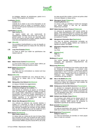 de stratégies, détection de périphériques, gestion de la                  les relais peuvent être mobiles. Le terme est parfois utilisé
       fonction POE et gestion de l'inventaire.                                  à tort pour désigner un réseau ad-hoc.
Localisation [Radio]                                                      MeVo Messagerie Vocale [Téléphonie]
       Location (En.)                                                          Answering Machine (En.)
       L'identité de la cellule ou de la zone d'inscription où est               Un serveur audio qui centralise et stocke les messages
       présentement inscrit un mobile. La localisation, tenue à                  pour lecture différée. Il tient lieu de répondeur
       jour dans le HLR permet d’acheminer les communications                    téléphonique centralisé
       vers un mobile.
                                                                          MGCP Media Gateway Control Protocol [Téléphonie]
Logiciel libre [Logiciel]                                                        Un protocole de signalisation VoIP orienté contrôle de
       Open source (En.)                                                         stimuli, utilisé particulièrement pour contrôler des postes
       Un logiciel réalisé par une communauté de                                 MGCP ou des gateways MGCP qui interfacent des POTS.
       développement, utilisable sous licence GPL ou autre, en                   MGCP permet un contrôle des appels et le développement
       général gratuit. Le code source est disponible (open                      de solutions IP Centrex.
       source) et le logiciel peut être modifié, dupliqué, diffusé et
       inclus dans des applications propriétaires.                        MIB    Management Information Base [Application]
                                                                                 Une base de données arborescente normalisée qui
Login [Sécurité]                                                                 contient les variables gérées relatives aux matériels et
       Une procédure d'authentification au cours de laquelle un                  logiciels du réseau. Voir SNMP.
       utilisateur s'identifie après d'un réseau afin d'en utiliser les
       services.                                                          MIC    Modulation d'Impulsion Codée [Codage]
                                                                                 PCM (En.)
LTE    Long Term Evolution [Radio]                                               Voir PCM.
       Un projet du 3GPP pour établir les spécifications des
       réseaux radio 4G.                                                  MIC    [Infrastructure]
                                                                                 TDM (En.)
                                                                                 Voir TDM.

M                                                                         Middleware [Logiciel]
                                                                                 Une couche logicielle intermédiaire qui permet de
MAC    Media Access Control [Transmission]                                       développer des applications indépendamment des
       La sous-couche basse de la couche liaison définie par                     couches basses.
       l'ISO qui assure la contrôle d'accès au média.                     Midsourcing [Méthodes]
Maillé (réseau) [Architecture]                                                   La répartition de l'architecture d'une solution entre les sites
        Mesh network (En.)                                                       de l’entreprise et un hébergeur. A mi-chemin entre
       Un réseau dont les commutateurs ou routeurs sont tous                     l'externalisation et l'internalisation, il permet par exemple
       reliés deux à deux.                                                       d’externaliser à 100 % l’accueil vocal et d’internaliser la
                                                                                 solution de centre d’appels virtuel, tout en s’appuyant sur
Malware [Sécurité]                                                               l'hébergeur pour l’intégration, l’exploitation et la
       Un programme malveillant (ver, virus, cheval de Troie…)                   maintenance de cette dernière.
       diffusé via un réseau dans le but d'attaquer des                   MiM    Man in the Middle [Sécurité]
       ordinateurs.
                                                                                 Une cyber attaque qui consiste à s'interposer entre deux
MAN    Metropolitan Area Network [Architecture]                                  stations d'un réseau afin d'espionner, voire modifier, les
       Un réseau à l'échelle d'une agglomération.                                transactions entre ces deux stations.

MDA    Model Driven Architecture [Méthodes]                               MIME Multipurpose Internet Mail Extensions [Transmission]
       Architecture dirigée par les modèles (Fr.)                                Un standard de messagerie électronique de l'IETF qui
       Une méthode de réalisation de logiciel. Le principe de                    permet d'utiliser dans les e-mails des jeux de caractères
       base est l'élaboration de différents modèles, en partant                  spécifiques à certaines langues (lettres accentuées par
       d'un modèle métier indépendant de l'informatisation, la                   ex.), des alphabets (russe, grec...) ou encore d'insérer des
       transformation de celui-ci en modèle indépendant de la                    objets binaires (images, sons...).
       plate-forme et enfin la transformation de ce dernier en            MIMO Multiple Input Multiple Output [Radio]
       modèle spécifique à la plate-forme cible pour
       l'implémentation concrète du système.                                     Une technique radio utilisée par les réseaux sans fil, qui
                                                                                 consiste à émettre et recevoir un signal déphasé sur
MDM    Master Data Management [Méthodes]                                         plusieurs antennes. MIMO permet de compenser la
       Une méthode de traitement des données destinée à                          dégradation apportée par les chemins multiples.
       qualifier et à uniformiser le mode de description des              Mode connecté [Transmission]
       informations pour en garantir la prise en compte correcte.               Connected mode (En.)
       Elle regroupe l'ensemble des données de base (Master
       Data) au sein d'un référentiel qui sert de modèle lors de la              Un mode de transmission dans lequel un chemin fixe est
       mise à jour d’un système ou d’une base de données.                        établi dans le réseau entre les participants.

Mesh (réseau) [Architecture]                                              Mode datagramme [Transmission]
       Mesh (radio) network (En.)                                               Datagram mode (En.)
       Un réseau radio qui n'utilise pas de cœur de réseau filaire               Un mode de transmission de données en mode paquet
       pour raccorder ses relais, ceci se faisant par radio, dans le             dans un mode non connecté.
       même protocole que le réseau radio ou un autre (exemple
       interconnexion WiMAX de points d'accès Wi-Fi). De ce fait,



© Forum ATENA – Reproduction interdite                                                                                    12 / 26
 