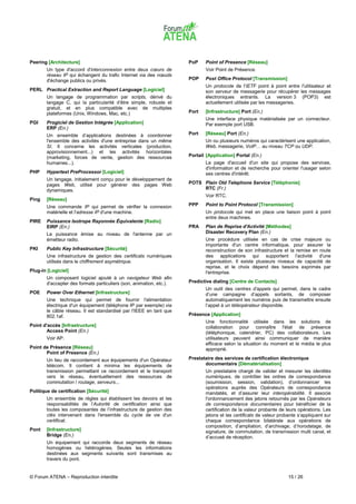 Peering [Architecture]                                               PoP    Point of Presence [Réseau]
       Un type d'accord d'interconnexion entre deux cœurs de                Voir Point de Présence.
       réseau IP qui échangent du trafic Internet via des nœuds
       d'échange publics ou privés.                                  POP    Post Office Protocol [Transmission]
                                                                            Un protocole de l'IETF point à point entre l'utilisateur et
PERL Practical Extraction and Report Language [Logiciel]                    son serveur de messagerie pour récupérer les messages
       Un langage de programmation par scripts, dérivé du                   électroniques entrants. La version 3 (POP3) est
       langage C, qui la particularité d’être simple, robuste et            actuellement utilisée par les messageries.
       gratuit, et en plus compatible avec de multiples
       plateformes (Unix, Windows, Mac, etc.)                        Port   [Infrastructure] Port (En.)
                                                                            Une interface physique matérialisée par un connecteur.
PGI    Progiciel de Gestion Intégrée [Application]                          Par exemple port USB.
       ERP (En.)
       Un ensemble d’applications destinées à coordonner             Port   [Réseau] Port (En.)
       l'ensemble des activités d'une entreprise dans un même               Un ou plusieurs numéros qui caractérisent une application,
       SI. Il concerne les activités verticales (production,                Web, messagerie, VoIP… au niveau TCP ou UDP.
       approvisionnement...) et les activités horizontales
       (marketing, forces de vente, gestion des ressources           Portail [Application] Portal (En.)
       humaines...).                                                        La page d'accueil d'un site qui propose des services,
                                                                            d'information et de recherche pour orienter l'usager selon
PHP    Hypertext PreProcessor [Logiciel]                                    ses centres d'intérêt.
       Un langage, initialement conçu pour le développement de
       pages Web, utilisé pour générer des pages Web                 POTS Plain Old Telephone Service [Téléphonie]
       dynamiques.                                                        RTC (Fr.)
                                                                            Voir RTC.
Ping   [Réseau]
       Une commande IP qui permet de vérifier la connexion           PPP    Point to Point Protocol [Transmission]
       matérielle et l'adresse IP d'une machine.                            Un protocole qui met en place une liaison point à point
                                                                            entre deux machines.
PIRE   Puissance Isotrope Rayonnée Équivalente [Radio]
       EIRP (En.)                                                    PRA    Plan de Reprise d'Activité [Méthodes]
       La puissance émise au niveau de l'antenne par un                     Disaster Recovery Plan (En.)
       émetteur radio.                                                      Une procédure utilisée en cas de crise majeure ou
                                                                            importante d'un centre informatique, pour assurer la
PKI    Public Key Infrastructure [Sécurité]                                 reconstruction de son infrastructure et la remise en route
       Une infrastructure de gestion des certificats numériques             des applications qui supportent l'activité d'une
       utilisés dans le chiffrement asymétrique.                            organisation. Il existe plusieurs niveaux de capacité de
                                                                            reprise, et le choix dépend des besoins exprimés par
Plug-in [Logiciel]                                                          l'entreprise.
       Un composant logiciel ajouté à un navigateur Web afin
       d'accepter des formats particuliers (son, animation, etc.).   Predictive dialing [Centre de Contacts]
                                                                            Un outil des centres d’appels qui permet, dans le cadre
POE    Power Over Ethernet [Infrastructure]                                 d’une campagne d’appels sortants, de composer
       Une technique qui permet de fournir l'alimentation                   automatiquement les numéros puis de transmettre ensuite
       électrique d'un équipement (téléphone IP par exemple) via            l’appel à un téléopérateur disponible.
       le câble réseau. Il est standardisé par l'IEEE en tant que
       802.1af.                                                      Présence [Application]
                                                                            Une fonctionnalité utilisée dans les solutions de
Point d'accès [Infrastructure]                                              collaboration pour connaître l'état de présence
        Access Point (En.)                                                  (téléphonique, calendrier, PC) des collaborateurs. Les
       Voir AP.                                                             utilisateurs peuvent ainsi communiquer de manière
                                                                            efficace selon la situation du moment et le média le plus
Point de Présence [Réseau]                                                  approprié.
       Point of Presence (En.)
       Un lieu de raccordement aux équipements d'un Opérateur        Prestataire des services de certification électronique
       télécom. Il contient à minima les équipements de                     documentaire [Dématérialisation]
       transmission permettant ce raccordement et le transport              Un prestataire chargé de valider et mesurer les identités
       vers le réseau, éventuellement des ressources de                     numériques, de contrôler les ordres de correspondance
       commutation / routage, serveurs...                                   (soumission, session, validation), d’ordonnancer les
                                                                            opérations auprès des Opérateurs de correspondance
Politique de certification [Sécurité]                                       mandatés, et d’assurer leur interopérabilité. Il associe
       Un ensemble de règles qui établissent les devoirs et les             l'ordonnancement des jetons retournés par les Opérateurs
       responsabilités de l’Autorité de certification ainsi que             de correspondance documentaires pour bénéficier de la
       toutes les composantes de l’infrastructure de gestion des            certification de la valeur probante de leurs opérations. Les
       clés intervenant dans l'ensemble du cycle de vie d'un                jetons et les certificats de valeur probante s’appliquent sur
       certificat.                                                          chaque correspondance bilatérale aux opérations de
                                                                            composition, d’ampliation, d’archivage, d’horodatage, de
Pont   [Infrastructure]                                                     signature, de commutation, de transmission multi canal, et
       Bridge (En.)                                                         d’accusé de réception.
       Un équipement qui raccorde deux segments de réseau
       homogènes ou hétérogènes. Seules les informations
       destinées aux segments suivants sont transmises au
       travers du pont.


© Forum ATENA – Reproduction interdite                                                                              15 / 26
 