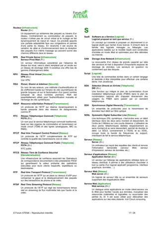 Routeur [Infrastructure]
      Router (En.)
       Un équipement qui achemine des paquets au travers d'un
                                                                        S
       réseau. Contrairement au commutateur de paquets, le              SaaS   Software as a Service [Logiciel]
       routeur n'utilise pas de circuit virtuel et le routage se fait          Logiciel proposé en tant que service (Fr.)
       dynamiquement de nœud en nœud. Ce procédé apporte
       une parfaite adaptabilité face aux congestions et pannes                Un concept qui consiste à proposer un abonnement à un
       d'une partie du réseau. En revanche il est source de                    logiciel plutôt que l'achat d'une licence. Il s'inscrit dans la
       variation de délai et d'ordonnancement dans la réception                famille des logiciels managés ou hébergés. Les
       des paquets d'un même message qui peuvent suivre des                    applications basées sur le modèle SaaS sont construites
       chemins différents dans le réseau.                                      d'emblée en mode Web et optimisées pour être délivrées
                                                                               via Internet.
RPS    Real Private Server [Infrastructure]
       Serveur Privé Réel (Fr.)                                         SAN    Storage Area Network [Infrastructure]
       Un serveur informatique caractérisé par l'absence de                    La sous-partie d'un réseau de grande capacité qui relie
       disque dur local, celui-ci étant remplacé par un accès sur              des serveurs et met à disposition d'importants espaces de
       un réseau de stockage SAN. Il constitue une offre bas de                stockage de données. Les serveurs en question ne
       gamme d'hébergement dédié.                                              contiennent que des disques.

RPV    Réseau Privé Virtuel [Sécurité]                                  Script [Logiciel]
       VPN (En.)                                                               Une liste de commandes écrites dans un certain langage
       Voir VPN.                                                               et destinée à être interprétée pour effectuer une certaine
                                                                               tâche. Voir JavaScript.
RSA    Rivest, Shamir et Adelman [Sécurité]
                                                                        SDA    Sélection Directe en Arrivée [Téléphonie]
       Du nom de ses auteurs, une méthode d'authentification et                DID (En.)
       de chiffrement basée sur l'emploi de clés asymétriques de
       grande longueur et sur la factorisation d'un grand nombre               Une fonction qui intègre le plan de numérotation d'une
       composé de deux nombres premiers. RSA est                               installation téléphonique privée (PABX) dans le plan de
       essentiellement utilisé pour l'authentification mutuelle et             numérotation national afin d'appeler directement des
       l'échange de clés symétriques.                                          usagers du PABX sans passer par un standard
                                                                               téléphonique.
RSVP Resource reSerVation Protocol [Transmission]
                                                                        SDH    Synchronous Digital Hierarchy [Transmission]
       Un protocole de l'IETF qui réserve dynamiquement la
       bande passante dans des réseaux de datagrammes                          Un ensemble de protocoles pour la transmission de
       comme IP.                                                               données haut débit sur fibre optique.

RTC    Réseau Téléphonique Commuté [Téléphonie]                         SDSL Symmetric Digital Subscriber Line [Réseau]
       POTS (En.)                                                              Une technique DSL symétrique, c'est-à-dire avec un débit
       Un nom pour le service téléphonique commuté traditionnel,               identique dans les deux sens montant et descendant, de
       basé sur des organes de commutation et transmission en                  l'ordre de 2 Mbits/s sur une courte distance. L'utilisation de
       mode circuit (TDM) et des lignes (analogiques, MIC ou                   deux paires téléphoniques dédiées respectivement au
       RNIS).                                                                  sens montant et au sens descendant, permet de doubler le
                                                                               débit. Le SDLS, contrairement à l'ADSL et au VDSL,
RTCP Real time Transport Control Protocol [Réseau]                             occupe toute la bande de fréquences du support,
       Un protocole de l'IETF complémentaire de RTP qui                        interdisant de fait le service téléphonique.
       contrôle la qualité des transmissions voix et vidéo.             Serveur [Réseau]
RTCP Réseau Téléphonique Commuté Public [Téléphonie]                          Server (En.)
     PSTN (En.)                                                                Un ordinateur qui reçoit des requêtes des clients et renvoie
       RTC public.                                                             l'information   demandée       (serveur   Web,       serveur
                                                                               d'impression, serveur de données, etc.)
RTCS Réseau Tiers de Confiance Sécurisé
     [Dématérialisation]                                                Serveur d'applications [Réseau]
                                                                              Application Server (En.)
       Une infrastructure de confiance associant les Opérateurs
       de correspondance documentaire à des prestataires PSCE                  Un serveur qui héberge les applications utilisées dans un
       qui garantissent la valeur probante des opérations                      réseau distribué. Il permet à des utilisateurs d'accéder à
       exécutées pour leurs clients respectifs, expéditeurs ou                 tout ou partie d'un logiciel applicatif (programme, interface
       destinataires.                                                          graphique, données, ...).

RTP    Real time Transport Protocol [Transmission]                      Serveur Web [Réseau]
                                                                              Web server (En.)
       Un protocole de l'IETF qui se place au dessus d'UDP pour
       compenser la gigue et le déséquencement des paquets                     Un logiciel de serveur http ou un ensemble de serveurs
       sur des transactions de phonie et de vidéo.                             supportant des d'applications Web.

RTSP Real Time Streaming Protocol [Réseau]                              Service Web [Application]
                                                                               Web service (En.)
       Un protocole de l'IETF qui régit les transmissions temps
       réel en streaming de flux multimédia tels que l'audio et la             Un dialogue entre applications en mode client-serveur via
       vidéo.                                                                  le Web pour faciliter l’accès aux données, mutualiser des
                                                                               ressources matérielles et logicielles ou sous-traiter des
                                                                               parties du SI. Il est aussi utilisé pour délocaliser des
                                                                               applications sur des sites distants. Voir Cloud computing.




© Forum ATENA – Reproduction interdite                                                                                  17 / 26
 