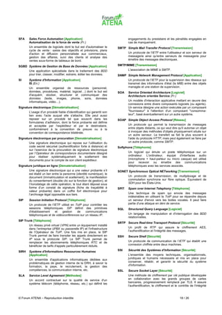 SFA    Sales Force Automation [Application]                                   engagements du prestataire et les pénalités engagées en
       Automatisation de la force de vente (Fr.)                              cas de manquement.
       Un ensemble de logiciels dont le but est d'automatiser le       SMTP Simple Mail Transfer Protocol [Transmission]
       cycle de vente : saisie des objectifs et prévisions, plans
       d'action et diffusion personnalisée aux commerciaux,                   Un protocole de l'IETF entre l'utilisateur et son serveur de
       gestion des affaires, suivi des clients et analyse des                 messagerie ainsi qu'entre serveurs de messagerie pour
       ventes sous-forme de tableaux de bord.                                 émettre des messages électroniques.

SGBD Système de Gestion de Base de Données [Application]               SMTP/MIME [Transmission]
       Une application spécialisée dans le traitement des BDD                 L'association de MIME à SMTP.
       pour trier, classer, modifier, extraire, éditer les données.    SNMP Simple Network Management Protocol [Application]
SI     Système d'Information [Application]                                    Un protocole de l'IETF pour la supervision des réseaux qui
       IS (En.)                                                               transmet des informations d'état (la MIB) entre des objets
       Un ensemble organisé de ressources (personnel,                         managés et une station de supervision.
       données, procédures, matériel, logiciel…) dont le but est       SOA    Service Oriented Architecture [Logiciel]
       d'acquérir, stocker, structurer et communiquer des                     Architecture orientée Service (Fr.)
       données (texte, images, phonie, sons, données
       informatiques, vidéo…).                                                Un modèle d'interaction applicative mettant en œuvre des
                                                                              connexions entre divers composants logiciels (ou agents).
Signature électronique [Dématérialisation]                                    Un service désigne une action exécutée par un composant
       L'usage d'un procédé fiable d'identification qui garantit son          "fournisseur" à l'attention d'un composant "consomma-
       lien avec l'acte auquel elle s'attache. Elle peut aussi                teur", basé éventuellement sur un autre système.
       reposer sur un procédé tel que souscrit dans les                SOAP Simple Object Access Protocol [Réseau]
       formulaires d’adhésion, dont la force probante est définie
       et acceptée par l’expéditeur et par le destinataire,                   Un protocole qui permet la transmission de messages
       conformément à la convention de preuve ou à la                         entre objets distants, ce qui veut dire qu'il autorise un objet
       convention de correspondance bilatérale.                               à invoquer des méthodes d'objets physiquement situés sur
                                                                              un autre serveur. Le transfert se fait le plus souvent à
Signature électronique par procuration [Dématérialisation]                    l'aide du protocole HTTP, mais peut également se faire par
       Une signature électronique qui repose sur l’utilisation du             un autre protocole, comme SMTP.
       code secret sécurisé (authentification forte à distance) et     Softphone [Téléphonie]
       sur l’exercice de la procuration de signature électronique
       par l’Opérateur de correspondance documentaire désigné                 Un logiciel qui émule un poste téléphonique sur un
       pour réaliser systématiquement le scellement des                       ordinateur. L'ordinateur, équipé d'interfaces audio
       documents pour le compte de son client expéditeur.                     (microphone + haut-parleur ou micro casque) est utilisé
                                                                              pour recevoir ou émettre des communications
Signature juridique en ligne [Dématérialisation]                              téléphoniques avec les services associés.
       Une signature électronique qui a une valeur probante s’il       SONET Synchronous Optical NETworking [Transmission]
       est établi un lien entre la personne (identité numérique), le
       document (immatriculation et scellement), la manifestation             Un protocole de transmission, de multiplexage et de
       du consentement (double clic sur la fonction de gestion), et           commutation synchrone sur fibre optique. Équivalent de
       l’horodatage de cette opération, le tout étant déposé sous             SDH pour les États-Unis.
       forme d’un constat de signature (fiche de traçabilité à         SPIT   Spam over Internet Telephony [Téléphonie]
       valeur probante) dans un coffre fort électronique pour
       l’archivage légal opposable aux tiers.                                 Une technique de spam qui envoie des messages
                                                                              indésirables en utilisant la ToIP pour se répandre depuis
SIP    Session Initiation Protocol [Téléphonie]                               un serveur d'envoi vers les boites vocales. Il peut faire
       Un protocole de l'IETF utilisé en ToIP pour contrôler les              partie d'une attaque en déni de service.
       sessions téléphoniques. SIP définit des primitives              SQL    Structured Query Language [Logiciel]
       d'établissement    et    gestion   de    communications
       téléphoniques et de vidéoconférences sur un réseau IP.                 Un langage de manipulation et d'interrogation des BDD
                                                                              relationnelles.
SIP Trunk [Téléphonie]
                                                                       SRTP Secure Real-time Transport Protocol [Sécurité]
       Un réseau privé virtuel (VPN) entre un équipement installé
       dans l’entreprise (iPBX ou passerelle IP) et l'infrastructure          Un profil de RTP qui assure le chiffrement AES,
       de l’Opérateur de ToIP. Une fois mis en place, le SIP                  l'authentification et l'intégrité des messages.
       Trunk permet de faire transiter les appels directement en       SSH    Secure Shell [Sécurité]
       IP sous le protocole SIP. Le SIP Trunk permet de
       remplacer les abonnements téléphoniques RTC et de                      Un protocole de communication de l’IETF qui établit une
       bénéficier de tarifs d'appels particulièrement réduits.                connexion chiffrée entre deux machines.

SIRH   Système d'Informations Ressources Humaines                      SSI    Sécurité des Systèmes d’Information [Sécurité]
       [Application]                                                          L'ensemble des moyens techniques, organisationnels,
       Un ensemble d'applications informatiques dédiées aux                   juridiques et humains nécessaire et mis en place pour
       problématiques de gestion interne de la DRH, à savoir la               conserver, rétablir, et garantir la sécurité du système
       formation, la paye, le recrutement, la gestion des                     d'information.
       compétences, la communication interne, etc.                     SSL    Secure Socket Layer [Sécurité]
SLA    Service Level Agreement [Méthodes]                                     Une méthode de chiffrement par clé publique développée
       Un accord contractuel sur la qualité de service d'un                   en collaboration avec les grands groupes de cartes
       système télécom (téléphonie, réseau, etc.) qui définit les             bancaires, progressivement remplacé par TLS. Il assure
                                                                              l'authentification, le chiffrement et le contrôle de l'intégrité



© Forum ATENA – Reproduction interdite                                                                                  18 / 26
 