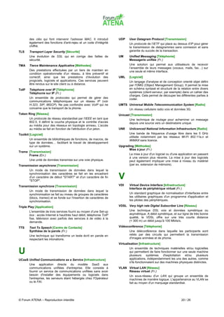 des clés qui font intervenir l'adresse MAC. Il introduit       UDP    User Datagram Protocol [Transmission]
       également des fonctions d'anti-rejeu et un code d'intégrité           Un protocole de l'IETF qui place au dessus d'IP pour gérer
       chiffré.                                                              la transmission de datagrammes sans connexion et sans
TLS    Transport Layer Security [Sécurité]                                   garantie du succès de la transaction.
       Une évolution de SSL qui en corrige des failles de             UM     Unified Messaging [Téléphonie]
       sécurité.                                                             Messagerie unifiée (Fr.)
TMA    Tierce Maintenance Applicative [Méthodes]                             Une solution qui permet aux utilisateurs de recevoir
                                                                             l’ensemble de leurs messages (vocaux, mails, fax…) sur
       Des prestations effectuées par un tiers de maintien en                une seule et même interface.
       condition opérationnelle d'un réseau, à titre préventif et
       correctif, ainsi que les prestations d’évolution des           UML    [Logiciel]
       progiciels, logiciels et applications. Ces services peuvent           Un langage d'analyse et de conception orienté objet défini
       être rendus sur le site client ou à distance.                         par l'OMG (Object Management Group). Il permet la mise
ToIP   Telephone over IP [Téléphonie]                                        en schéma syntaxé et structuré de la relation entre divers
       Téléphonie sur IP (Fr.)                                               systèmes (client-serveur, par exemple) dans un cahier des
                                                                             charges. Cela permet de découper les différentes parties à
       Un ensemble de protocoles qui permet de gérer des                     coder.
       communications téléphoniques sur un réseau IP (voir
       H.323, SIP, MGCP). Ne pas confondre avec VoIP qui ne           UMTS Universal Mobile Telecommunication System [Radio]
       concerne que le transport de la phonie.                               Un réseau cellulaire radio voix et données 3G.
Token Ring [Réseau]                                                   Unicast [Transmission]
       Un protocole de réseau standardisé par l'IEEE en tant que             Une technique de routage pour acheminer un message
       802.5. Il définit la couche physique et le contrôle d'accès           depuis une source vers un destinataire unique.
       au média pour des réseaux en topologie anneau. L'accès
       au média se fait en fonction de l'attribution d'un jeton.      UNII   Unlicenced National Information Infrastructure [Radio]
Toolkit [Logiciel]                                                           Une bande de fréquence d'usage libre dans les 5 GHz
                                                                             utilisée notamment par les réseaux Wi-Fi 802.11a,n et
       Un ensemble de bibliothèques de fonctions, de macros, de              WiMAX sans licence.
       type de données… facilitant le travail de développement
       sur un système.                                                Upgrading [Méthodes]
                                                                            Mise à jour (Fr.)
Trame [Transmission]
      Frame (En.)                                                            La mise à jour d'un logiciel ou d'une application en passant
                                                                             à une version plus récente. La mise à jour des logiciels
       Une unité de données transmise sur une voie physique.                 peut également impliquer une mise à niveau du matériel
Transmission asynchrone [Transmission]                                       (par ex. extension de mémoire).
       Un mode de transmission de données dans lequel la
       synchronisation des caractères se fait en les encadrant
       d'un caractère de début "START" et d'un caractère de fin
       "STOP".
                                                                      V
Transmission synchrone [Transmission]                                 VDI    Virtual Device Interface [Infrastructure]
                                                                             Interface de périphérique virtuel (Fr.)
       Un mode de transmission de données dans lequel la
       synchronisation se fait au niveau de groupes de caractères            Un standard graphique de normalisation d'interfaces entre
       (blocs, trames) et se fonde sur l'insertion de caractères de          les utilitaires graphiques d'un programme d'application et
       synchronisation.                                                      les pilotes des périphériques.

Triple Play [Application]                                             VDSL Very high rate Digital Subscriber Line [Réseau]
       L'ensemble de trois services fourni au moyen d’une Set-up             Une technique DSL voix et données symétrique ou
       box : accès Internet à haut/très haut débit, téléphonie ToIP          asymétrique. A débit symétrique, et sur ligne de très bonne
       fixe, télévision avec parfois des services à de vidéo à la            qualité, le VDSL offre sur une très courte distance
       demande.                                                              (< 300 m) un débit jusqu'à 100 Mbits/s.

TTS    Text To Speech [Centre de Contacts]                            Vidéoconférence [Téléphonie]
       Synthèse de la parole (Fr.)                                           Une téléconférence dans laquelle les participants sont
       Une technique qui transforme un texte écrit en parole en              reliés par des circuits qui permettent la transmission
       respectant les intonations.                                           d'images animées et de phonie.
                                                                      Virtualisation [Infrastructure]
                                                                             Un ensemble de techniques matérielles et/ou logicielles
U                                                                            qui permettent de faire fonctionner sur une seule machine
                                                                             plusieurs systèmes d'exploitation et/ou plusieurs
UCaaS Unified Communications as a Service [Infrastructure]                   applications, indépendamment les uns des autres, comme
                                                                             s'ils fonctionnaient sur des machines physiques distinctes.
       Une application directe du modèle SaaS aux
       communications unifiées d'entreprise. Elle consiste à          VLAN Virtual LAN [Réseau]
       fournir un service de communications unifiées sans avoir            Réseau virtuel (Fr.)
       besoin d'installer des équipements ou logiciels dans                  Un sous-réseau d'un LAN qui groupe un ensemble de
       l'entreprise, les serveurs étant hébergés chez l'Opérateur            machines de manière logique. L'appartenance au VLAN se
       ou le FAI.                                                            fait au moyen d'un marquage standardisé.




© Forum ATENA – Reproduction interdite                                                                              20 / 26
 