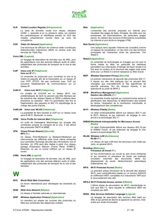 VLR    Visited Location Register [Infrastructure]                      Web     [Application]
       La base de données locale d'un réseau cellulaire                        L'ensemble des services proposés sur Internet pour
       (GSM…), associée à un ou plusieurs relais, qui contient                 visualiser des pages de texte, d'images, de vidéo pour les
       les caractéristiques et identifiants extraits du HLR des                entreprises, les Administrations, les particuliers (pages
       mobiles présentement inscrits dans sa zone de                           perso). Ils utilisent des serveurs d'informations accessibles
       compétence.                                                             via Internet et sont écrits en langage HTML.
VOD    Video On Demand [Application]                                   Web Social [Application]
       Une technique de diffusion de contenus vidéo numériques                 Une optique dans laquelle l’Internet est considéré comme
       bidirectionnelle (interactive) offerts ou vendus avec des               un espace de socialisation, un lieu dont une des fonctions
       services de Triple Play.                                                principales est l’interaction entre les personnes. Voir
                                                                               Web2.0
Voice XML [Logiciel]
       Un langage de description de données issu de XML, pour          Web2.0 [Application]
       les applications voix des services télécom audio et vidéo,              Un ensemble de technologies et d'usages qui ont suivi la
       indépendant des protocoles de transport de la voix et des               forme initiale du Web, en particulier les interfaces
       données.                                                                permettant aux internautes d’interagir de façon simple à la
                                                                               fois avec le contenu et la structure des pages mais aussi
VoIP   Voice over IP [Téléphonie]                                              entre eux. Le Web2.0 a donné naissance au Web Social.
       Voix sur IP (Fr.)
       Un ensemble de protocoles pour numériser la voix et la          WEP     Wireless Equivalent Privacy [Sécurité]
       mettre en paquets afin de la transmettre sur un réseau IP               Le premier mécanisme de sécurité des protocoles 802.11.
       (voir RTP, RTCP). Ne pas confondre avec ToIP qui                        Il repose sur des clés statiques (qui ne peuvent être
       concerne l'établissement de communications sur un                       changées que manuellement) et des algorithmes de
       réseau IP.                                                              sécurité précaires. Sur les réseaux récents, il est
                                                                               abandonné au profit de WPA-2.
VoWi-Fi    Voice over Wi-Fi [Téléphonie]
       Un modèle de VoVLAN sur un réseau Wi-Fi. Les                    WFM     WorkForce Management [Application]
       problématiques de QoS ne peuvent pas être résolues par                  Gestion des effectifs (Fr.)
       les solutions des réseaux filaires et l'IEEE a élaboré deux             Un ensemble d'outils logiciels qui comprend entre autres la
       évolutions du standard : 802.11e (priorisation des flux et              planification des ressources, la détermination des emplois
       fragmentation des paquets) et 802.11k (équilibrage de la                du temps, l’évaluation de la contribution individuelle, le
       charge des points d'accès.                                              développement des compétences.
VoWLAN     Voice over WLAN [Téléphonie]                                Wi-Fi   Wireless Fidelity [Radio]
       La possibilité de faire transiter la VoIP sur un réseau local           Un label d'interopérabilité délivré aux réseaux 802.11 par
       sans-fil Wi-Fi, Bluetooth, ou autre.                                    la Wi-Fi Alliance, et par extension de langage le nom
                                                                               donné à la technologie 802.11.
VPIM   Voice Profile for Internet Mail [Téléphonie]
       Un profil de messagerie électronique qui accepte des            WiMAX Worldwide Interoperability for Microwave Access
       contraintes propres au transport de la voix. Il est dérivé            [Radio]
       des protocoles SMTP et MIME.                                            Un label d'interopérabilité délivré aux réseaux 802.16 par
                                                                               le WiMAX Forum, et par extension de langage le nom
VPN    Virtual Private Network [Sécurité]                                      donné à la technologie 802.16.
       RPV (Fr.)
       Un réseau Point-Multipoint ou Multipoint-Multipoint qui         WLAN Wireless LAN [Architecture]
       interconnecte les différents sites d'une même entreprise             RLAN (Fr.)
       pour permettre l'échange sécurisé des informations voix et              Un réseau de type LAN dont les terminaux sont reliés par
       données. Un VPN peut être réalisé à partir d'un réseau                  radio, en général Wi-Fi.
       partagé d'Opérateur télécom (Frame Relay, IP/MPLS,
       Ethernet), ou par un tunnel chiffrant sur un réseau IP          Workflow [Méthodes]
       ouvert.                                                                Processus de travail (Fr.)
                                                                               Un flux d'informations qui circule au sein d'une entreprise
VXML Voice XML [Logiciel]                                                      et qui concerne un processus de travail, par exemple
       Un langage de description de données, issu de XML, pour                 circulation ordonnée des documents, alerte sur
       les applications voix des services télécom audio et vidéo,              dépassement de seuils, déclenchement automatique
       indépendant des protocoles de transport de la voix et des               d'alternatives, etc.
       données.
                                                                       WPA     Wi-Fi Protected Access [Radio]
                                                                               La première phase d'évolution de la sécurité des réseaux

W                                                                              Wi-Fi, avec authentification basée sur un serveur RADIUS
                                                                               et chiffrement WEP, complétée d'un mécanisme TKIP pour
                                                                               le renouvellement des clés.
W3C    World Wide Web Consortium
                                                                       WPA-2 Wi-Fi Protected Access version 2 [Radio]
       Un forum international pour développer les standards du
       Web.                                                                    L'ultime phase de sécurisation de Wi-Fi, standardisée en
                                                                               tant que 802.11i, dans laquelle le chiffrement WEP est
WAN    Wide Area Network [Réseau]                                              remplacé par AES.
       Un réseau à l'échelle nationale ou internationale.              WSDL Web Services Definition Language [Logiciel]
WAP    Wireless Application Protocol [Application]                             Un langage de description des services Web basé sur
       Un standard qui adapte les couches des protocoles du                    XML et qui permet de décrire la signature du service, c'est-
       Web aux contraintes des téléphones mobiles.                             à-dire son mode d'invocation


© Forum ATENA – Reproduction interdite                                                                                 21 / 26
 
