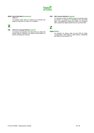 WWW World Wide Web [Architecture]                                   XSD    XML Schema Definition [Logiciel]
    Toile (Fr.)                                                            Un standard du W3C qui définit de façon structurée le type
       Un système public basé sur Internet pour consulter des              de contenu, la syntaxe et la sémantique d'un document
       pages sur des sites au moyen d'un navigateur.                       XML. Il est également utilisé pour vérifier si le document
                                                                           XML respecte les règles décrites dans le document XSD.


X                                                                   Z
XML    eXtensive Language Markup [Logiciel]
       Un langage de description des documents qui utilise des      Zigbee [Radio]
       balises, permet l'utilisation de balises personnalisées et          Un standard de réseau radio de type PAN de faible
       permet l'échange des données.                                       consommation, faible débit et faible portée, standardisé
                                                                           par l'IEEE en tant que 802.15.4.




© Forum ATENA – Reproduction interdite                                                                           22 / 26
 