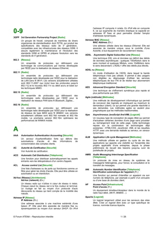 l'adresse IP comporte 4 octets. En IPv6 elle en comporte
0-9                                                                               6, ce qui augmente de manière drastique la capacité en
                                                                                  adresses IP fixes et peut permettre d'éviter l'emploi
                                                                                  d'adresses dynamiques.
3GPP 3rd Generation Partnership Project [Radio]
        Un groupe de travail, composé de membres de divers                 Adresse MAC [Réseau]
        organismes de standardisation dont l'ETSI, qui produit les               MAC Address (En.)
        spécifications des réseaux radio de 3° génération,                        Une adresse utilisée dans les réseaux Ethernet. Elle est
        compatibles avec les infrastructures des réseaux GSM. Il                  associée de manière unique, sous le contrôle d'une
        assure également la maintenance et l'évolution des                        Autorité, à tout équipement de raccordement réseau.
        standards GSM et GPRS et prépare l'évolution vers les
        standards de 4° génération.                                        ADSL   Asymmetric Digital Subscriber Line [Réseau]
                                                                                  Une technique DSL voix et données qui définit des débits
802.3   [Réseau]                                                                  de données asymétriques : quelques 100xKbits/s dans le
        Un ensemble de protocoles qui définissent une                             sens montant et quelques Mbits/s, voire 10xMbits/s dans
        technologie de communications par trames développée                       le sens descendant. L'ADSL+ offre des débits plus élevés.
        par l'IEEE pour la réalisation de réseaux Ethernet.
                                                                           ADSL nu [Réseau]
802.11 [Radio]                                                                    Un mode d'utilisation de l'ADSL dans lequel la bande
        Un ensemble de protocoles qui définissent une                             téléphonique n'est pas utilisée. Il permet à des usagers
        technologie radio développée par l'IEEE pour la réalisation               non éligibles au dégroupage d'utiliser les services
        de LAN sans fil Wi-Fi. Les versions actuellement utilisées                téléphoniques de leur FAI et de résilier leur abonnement
        sont 802.11-2007 (qui inclut tous les protocoles jusqu'à                  téléphonique traditionnel.
        802.11j) et le nouveau 802.11n au débit accru et basé sur
        les techniques MIMO.                                               AES    Advanced Encryption Standard [Sécurité]
                                                                                  Une technique de chiffrement symétrique plus rapide et
802.15 [Radio]                                                                    plus performante que DES.
        Un ensemble de protocoles qui définissent des
        technologies radio développées par l'IEEE pour la                  Agile (méthode) [Méthodes]
        réalisation de réseaux PAN sans fil Bluetooth, Zigbee...                  Une méthode de développement informatique qui permet
                                                                                  de concevoir des logiciels en impliquant au maximum le
802.16 [Radio]                                                                    demandeur (client), ce qui permet une grande réactivité à
        Un ensemble de protocoles qui définissent une                             ses demandes. Les méthodes agiles se veulent plus
        technologie radio développée par l'IEEE pour la réalisation               pragmatiques que les méthodes traditionnelles.
        de réseaux de type MAN sans fil WiMAX. Les versions
        actuellement utilisées sont 802.16d nomade et 802.16e              Ajax   Asynchronous JavaScript And XML [Logiciel]
        mobile. La prochaine version 802.16m optimisera les                       Un nouveau type de conception de pages Web qui permet
        performances de WiMAX mobile.                                             d'actualiser certaines données d'une page sans procéder
                                                                                  au rechargement total de cette page. Cette technologie
                                                                                  repose sur la combinaison de technologies déjà

A                                                                                 existantes : HTML/CSS, JavaScript, XML et les requêtes
                                                                                  HTTP, avec une demande réalisée au serveur, en version
                                                                                  dynamique.
AAA     Autorisation Authentication Accounting [Sécurité]
                                                                           ALM    Application Life cycle Management [Méthodes]
        Un serveur d'authentification forte qui délivre            des
        autorisations d'accès    et   des   informations            de            Une méthode utilisée en gestion du cycle de vie des
        consommation des comptes clients.                                         applications qui apporte une visibilité sur l'ensemble des
                                                                                  projets applicatifs d'une entreprise, depuis la phase
AC      Autorité de Certification [Sécurité]                                      préliminaire de recueil des besoins jusqu'au suivi de
        Voir Autorité de certification.                                           portefeuille de projets.

ACD     Automatic Call Distribution [Téléphonie]                           AMIS   Audio Messaging Interchange Specification
                                                                                  [Téléphonie]
        Une fonction pour distribuer automatiquement les appels
        entrants vers les téléopérateurs d'un centre d'appels.                    Un protocole de mise en réseau de systèmes de
                                                                                  messagerie hétérogènes, pour l'envoi, la consultation et le
ACL     Access control List [Sécurité]                                            transfert de messages.
        Une liste d'adresses ou de ports qui fonctionne comme un           ANI    Automatic Number Identification [Téléphonie]
        filtre pour gérer les droits d'accès. Elle peut être utilisée en          Identification automatique de l'appelant (Fr.)
        autorisation ou en interdiction.
                                                                                  Une fonction qui permet d'identifier un appelant via son
Ad-hoc (Réseau) [Architecture]                                                    numéro de téléphone, par exemple à partir d’un annuaire
      Ad-hoc (network) (En.)                                                      ou d’une base de données client.
        Un réseau radio qui n'utilise ni cœur de réseau ni relais.         AP     Access Point [Infrastructure]
        Chaque nœud du réseau est à la fois routeur et terminal.                  Point d'accès (Fr.)
        Le routage se fait au moyen d'un protocole d'auto
        découverte du réseau qui tient compte de la mobilité des                  Un équipement émetteur/récepteur dans le monde de la
        nœuds.                                                                    radio haut débit, (Wi-Fi, WiMAX…).

Adresse IP [Réseau]                                                        Apache [Logiciel]
      IP Address (En.)                                                            Un logiciel largement utilisé pour les serveurs des sites
        Une adresse associée à une machine extrémité d'une                        Web. C'est un logiciel libre avec un type spécifique de
        liaison IP. Elle peut être associée de manière fixe ou                    licence, nommée licence Apache.
        dynamiquement au moyen d'un serveur DHCP. En IPv4


© Forum ATENA – Reproduction interdite                                                                        1 / 26
 