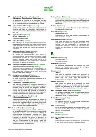 API    Application Programing Interface [Logiciel]                        Audioconférence [Téléphonie]
       Interface pour la programmation d'applications (Fr.)                      Une téléconférence dans laquelle les participants sont en
       Un ensemble de fonctions et de méthodes (au sens                          communication téléphonique chacun avec tous les autres.
       informatique) permettant une programmation plus aisée                     Elle permet la transmission de phonie et éventuellement
       car les fonctions deviennent indépendantes du matériel.                   de télécopie.
ARQ    Automatic Repeat Request [Transmission]                            Audiotex [Téléphonie]
       Une fonction qui permet de redemander la transmission de                  Un service qui permet d'accéder à des informations
       trames si une erreur de transmission (trame perdue ou                     vocales depuis un téléphone.
       erronée) est rencontrée. Il est utilisé par divers protocoles
       dont TCP.                                                          Authentification [Sécurité]
                                                                                Authentication (En.)
AS     Application Server [Réseau]                                               Une fonction qui vérifie que l'origine d'une connexion ou
       Serveur d'applications (Fr.)                                              d'une transaction est licite.
       Voir Serveur d’applications.
                                                                          Autorité de Certification [Sécurité]
ASP    Active Server Page [Logiciel]                                             Une entité qui délivre et gère des certificats, après
       Une technologie de programmation Microsoft pour créer                     vérification de l’identité de la personne inscrite sur le
       des pages Web dynamiques. Ces pages contiennent des                       certificat. Elle est responsable de l’ensemble des
       scripts qui sont exécutés dynamiquement sur le serveur                    composantes matérielles, humaines et organisationnelles
       Web, avant que la page soit envoyée au navigateur de                      utilisées dans le processus de création et de gestion des
       l'utilisateur.                                                            certificats.
ASP    Application Service Provider [Méthodes]
       Fournisseur d'applications en ligne (Fr.)
       Un modèle de commercialisation dans lequel un
       prestataire héberge une application informatique (logiciel
                                                                          B
       de comptabilité, de CRM, etc.). Cette application peut être        Backbone [Infrastructure]
       utilisée à distance à partir d'un accès Internet et de                   Cœur de réseau (Fr.)
       l'interface d'un navigateur. Elle s'utilise comme si le logiciel          Voir cœur de réseau.
       était installé sur le poste de l'utilisateur.
                                                                          Back-office [Application]
ASR    Automatic Speech Recognition [Centre de Contacts]
       Reconnaissance Automatique de la parole (Fr.)                             Un ensemble d'applications qui concentre les outils
                                                                                 destinés au fonctionnement interne de l'entreprise
       Une fonction de reconnaissance de la parole. Couplé à un                  (comptabilité, logistique, production, etc.).
       serveur vocal interactif, la personne qui appelle un service
       peut naviguer par l'utilisation de sa voix à la place des          Balise [Logiciel]
       touches DTMF de son téléphone.                                            Tag (En.)
ATA    Analog Telephony Adapter [Téléphonie]                                     Une suite de caractères utilisée pour structurer un
       Adaptateur pour Téléphone Analogique (Fr.)                                document. Une balise est transparente (non lisible) pour le
                                                                                 lecteur final. XML, HTML, sont des langages de
       Un boitier qui raccorde des terminaux analogiques et les                  programmation qui utilisent des balises.
       relie à une solution de ToIP.
                                                                          Bargein [Téléphonie]
ATEX ATmosphères Explosibles [Méthodes]
                                                                                 Une fonction qui permet à un utilisateur, lors d'une
       Une directive européenne d’application obligatoire sur                    interaction avec un Serveur Vocal Interactif, de donner une
       l’ensemble de l'Union Européenne. Elle fixe les exigences                 réponse sans attendre la fin de la phrase (ou question).
       minimales pour la sécurité des travailleurs amenés à                      Ceci permet d'avoir une fluidité dans l'interaction vocale.
       travailler dans des milieux explosibles. Elle concerne aussi
       la mise sur le marché des appareils et systèmes de                 BAS    Broadband Access Server [Infrastructure]
       protection destinés à être utilisés en milieux explosibles                Un serveur d'accès large bande qui contrôle les services
       comme l’agroalimentaire, la pharmacie, la chimie, etc.                    des flux xDSL des DSLAM pour les diriger vers le réseau
ATM    Asynchronous Transfer Mode [Réseau]                                       de transport (ATM, IP, Gigabit Ethernet).
       Commutation de cellules (Fr.)                                      Base de Données [Application]
       Une technologie dérivée de la commutation de paquets qui                 Database (En.)
       consiste à commuter de petites unités de données de                       Un ensemble structuré de d'informations stockées dans
       longueur fixe, nommées cellules. L'ATM est encore utilisé                 des fichiers ou géré par un SGDB.
       dans le lien ADSL et a été beaucoup utilisé dans les
       cœurs de réseau des Opérateurs télécoms.                           Baud   [Transmission]
Attributs de confiance [Dématérialisation]                                       L'unité de mesure de la vitesse de modulation sur une voie
                                                                                 de communication. Il représente le nombre de symboles
       Des renseignements personnels relatifs à l'utilisateur qui                transmis en une seconde.
       les a personnellement communiqués au Bureau d’enre-
       gistrement du réseau tiers de confiance (RTCS) de                  BDD    [Application]
       correspondance documentaire. Associés aux objets                          Voir Base de données.
       personnels de correspondance, ils permettent au RTCS
       d’identifier la personne, de vérifier sa signature, de             BER    Bit Error Rate [Transmission]
       contrôler l’application des procédures réservées à chaque                 TEB (Fr.)
       type de correspondance et de vérifier l’usage des                         Une mesure de qualité d'une transmission qui représente
       habilitations et des procurations destinées à chaque                      le taux de bits erronés au cours d'une transmission.
       opération de gestion ou de signature.



© Forum ATENA – Reproduction interdite                                                                                 2 / 26
 