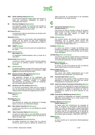 BGP    Border Gateway Protocol [Réseau]                                        objets personnels de correspondance et les identifiants
       Un protocole de l'IEEE de routage réseau inter domaine. Il              des adhérents à son réseau sécurisé.
       utilise des mécanismes d'agrégation de routes et
       d'échanges entre routeurs.
BI     Business Intelligence [Application]                             C
       Une application capable de transformer des données en
       informations pertinentes, par exemple pour affiner une          CAC     Call Control Admission [Réseau]
       stratégie marketing ou pour de la veille.                               Contrôle d'accès (Fr.)
                                                                               Une fonction de QoS qui consiste à refuser de nouveaux
Bit Torrent [Réseau]                                                           appels lorsque la charge courante du réseau atteint un
       Un protocole qui gère les transmissions de données dans                 seuil donné, ceci pour garantir la qualité des
       un réseau Peer to Peer.                                                 communications déjà établies.
Bluetooth [Radio]                                                      Cache [Infrastructure]
       Une technologie de communication radio essentiellement                  Une mémoire tampon dans laquelle sont stockées des
       utilisée pour les réseaux de type PAN. Initialement                     informations que le système estime pouvoir être
       développé par Ericsson, il est standardisé par l'IEEE en                redemandées, afin d’accélérer l’accès à la mémoire ou à
       tant que 802.15.1.                                                      un dispositif de stockage (disque dur…).
BMP    BitMaP [Codage]                                                 Call Back [Téléphonie]
       Un format d'image où tous les pixels sont représentés par               Un service qui permet à l'usager de bénéficier d'une
       leur valeur.                                                            tarification avantageuse. L'usager appelle une plate-forme
                                                                               qui le rappelle et le met en communication avec le réseau
Borne [Infrastructure]                                                         le plus avantageux.
      Base station (En.)
       Un équipement émetteur/récepteur dans le monde de la            Call Blending [Centre de Contacts]
       radio DECT.                                                             Une fonction qui traite les appels entrants et sortants d'un
                                                                               centre de contacts en les mixant de manière à maintenir
Boucle locale [Infrastructure]                                                 une activité permanente pour les télé-conseillers.
       La partie d'un réseau comprise entre le terminal utilisateur
       et le point de présence (premier commutateur) de                Call Server [Téléphonie]
       l'Opérateur.                                                            Serveur d'appels (Fr.)
                                                                               Un serveur, au cœur d'une solution de ToIP, qui traite les
Box    [Infrastructure]                                                        appels téléphoniques de manière centralisée.
       Un appareil spécifique à chaque FAI qui fournit des accès
       Internet et VoIP aux entreprises et aux particuliers. La Set-   Canaux duplex [Radio]
       up Box fournit aussi des services vidéo.                              Duplex Channels (En.)
                                                                               Des canaux radio utilisés respectivement par le sens
BPM    Business Process Management [Application]                               montant et le sens descendant. Voir FDD et TDD.
       Gestion de Processus Métier (Fr.)
       Une application d'analyse et de modélisation des                CCS     Cascaded Style Sheet [Logiciel]
       procédures mises en place par l'entreprise pour réaliser                Une feuille de style associée à HTML qui définit le format
       ses activités. L'approche consiste à modéliser                          applicable à un élément d'une page Web pour assurer
       informatiquement les processus métiers de l'entreprise,                 l'homogénéité de la présentation d'un site.
       dans leur aspect applicatif et humain.
                                                                       CCTP Cahier des Clauses Techniques Particulières [Méthod.]
BPU    Bordereau des Prix Unitaires [Méthodes]                                 Un document qui rassemble les clauses techniques d’un
       Un document principalement utilisé dans les marchés à                   marché. Ce sont les stipulations qui décrivent précisément
       bons de commande, qui liste les prix unitaires relatifs à               les prestations à réaliser et permettent de suivre le
       chaque produit ou élément d'ouvrage prévu par le CCTP.                  déroulement du marché et la bonne exécution de ces
                                                                               prestations.
Bridge [Infrastructure]
       Pont (Fr.)                                                      CDMA Code Division Multiplexing Access [Radio]
       Voir Pont.                                                              Une méthode de multiplexage qui consiste à transmettre
                                                                               différentes communications sur un canal unique en les
Broadcast [Réseau]                                                             différenciant par leur codage.
      Diffusion (Fr.)
       Une technique de routage pour acheminer un message              Cellulaire (Réseau) [Architecture]
       depuis une source, sans destinataire désigné.                           Cellular network (En.)
                                                                               Un réseau radio dont l'infrastructure est composée de
BSC    Base Station Controller [Infrastructure]                                relais et d'organes de commutation interconnectés au
       La partie d'un relais radio ou une unité dédiée qui contrôle            moyen d'un cœur de réseau filaire. Chaque relais définit
       plusieurs BTS.                                                          une cellule du réseau. Ce modèle permet une optimisation
                                                                               du spectre radio et une augmentation de la capacité de
BTS     Base Transceiver Station [Infrastructure]                              trafic lorsqu'on diminue la taille des cellules. Il s'applique à
       La partie d'un relais radio ou une unité dédiée qui assure              de nombreux types de réseaux : GSM, Wi-Fi, DECT, etc.
       les fonctions d'émission/réception envers les terminaux et
       définit une cellule radio.                                      Cellule [Radio]
                                                                               Cell (En.)
Bureau d'Enregistrement [Dématérialisation]                                    La zone couverte par le rayonnement électromagnétique
       Un espace fonctionnel d’un réseau tiers de confiance                    d'un relais.
       (RTCS) qui reçoit et gère les attributs de confiance, les


© Forum ATENA – Reproduction interdite                                                                                   3 / 26
 
