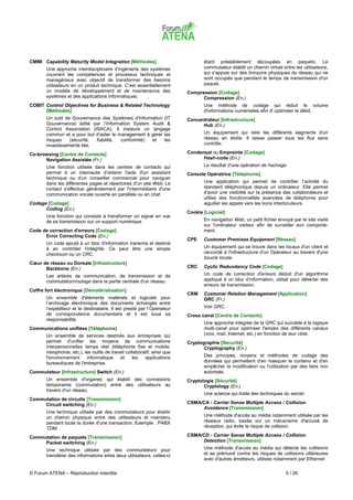 CMMI Capability Maturity Model Integration [Méthodes]                             étant préalablement découpées en paquets. Le
       Une approche interdisciplinaire d’ingénierie des systèmes                  commutateur établit un chemin virtuel entre les utilisateurs,
       couvrant les compétences et processus techniques et                        qui s'appuie sur des tronçons physiques du réseau qui ne
       managériaux avec objectif de transformer des besoins                       sont occupés que pendant le temps de transmission d'un
       utilisateurs en un produit technique. C’est essentiellement                paquet.
       un modèle de développement et de maintenance des                    Compression [Codage]
       systèmes et des applications informatiques.                               Compression (En.)
COBIT Control Objectives for Business & Related Technology                        Une méthode de codage qui réduit le volume
      [Méthodes]                                                                  d'informations numérisées afin d' optimiser le débit.
       Un outil de Gouvernance des Systèmes d’Information (IT              Concentrateur [Infrastructure]
       Gouvernance) édité par l’Information System Audit &                       Hub (En.)
       Control Association (ISACA). Il instaure un langage
       commun et a pour but d’aider le management à gérer les                     Un équipement qui relie les différents segments d'un
       risques    (sécurité, fiabilité, conformité) et    les                     réseau en étoile. Il laisse passer tous les flux sans
       investissements liés.                                                      contrôle.

Co-browsing [Centre de Contacts]                                           Condensat ou Empreinte [Codage]
      Navigation Assistée (Fr.)                                                  Hash-code (En.)
       Une fonction utilisée dans les centres de contacts qui                     Le résultat d'une opération de hachage.
       permet à un internaute d'obtenir l'aide d'un assistant              Console Opératrice [Téléphonie]
       technique ou d'un conseiller commercial pour naviguer
       dans les différentes pages et répertoires d'un site Web. Le                Une application qui permet de contrôler l’activité du
       contact s'effectue généralement par l'intermédiaire d'une                  standard téléphonique depuis un ordinateur. Elle permet
       communication vocale ouverte en parallèle ou en chat.                      d'avoir une visibilité sur la présence des collaborateurs et
                                                                                  utilise des fonctionnalités avancées de téléphonie pour
Codage [Codage]                                                                   aiguiller les appels vers les bons interlocuteurs.
      Coding (En.)
                                                                           Cookie [Logiciel]
       Une fonction qui consiste à transformer un signal en vue
       de sa transmission sur un support numérique.                               En navigation Web, un petit fichier envoyé par le site visité
                                                                                  sur l'ordinateur visiteur afin de surveiller son comporte-
Code de correction d'erreurs [Codage]                                             ment.
      Error Correcting Code (En.)
                                                                           CPE    Customer Premises Equipment [Réseau]
       Un code ajouté à un bloc d'information transmis et destiné
       à en contrôler l'intégrité. Ce peut être une simple                        Un équipement qui se trouve dans les locaux d'un client et
       checksum ou un CRC.                                                        raccordé à l'infrastructure d'un Opérateur au travers d'une
                                                                                  boucle locale.
Cœur de réseau ou Dorsale [Infrastructure]
      Backbone (En.)                                                       CRC    Cyclic Redundancy Code [Codage]
       Les artères de communication, de transmission et de                        Un code de correction d'erreurs déduit d'un algorithme
       commutation/routage dans la partie centrale d'un réseau.                   appliqué à un bloc d’information, utilisé pour détecter des
                                                                                  erreurs de transmission.
Coffre fort électronique [Dématérialisation]
                                                                           CRM    Customer Relation Management [Application]
       Un ensemble d'éléments matériels et logiciels pour                         GRC (Fr.)
       l’archivage électronique des documents échangés entre
       l’expéditeur et le destinataire. Il est presté par l’Opérateur             Voir GRC.
       de correspondance documentaire et il est sous sa                    Cross canal [Centre de Contacts]
       responsabilité.
                                                                                  Une approche intégrée de la GRC qui succède à la logique
Communications unifiées [Téléphonie]                                              multi-canal pour optimiser l'emploi des différents canaux
       Un ensemble de services destinés aux entreprises qui                       (voix, mail, Internet, etc.) en fonction de leur cible.
       permet d'unifier les moyens de communications                       Cryptographie [Sécurité]
       interpersonnelles temps réel (téléphonie fixe et mobile,                   Cryptography (En.)
       visiophonie, etc.), les outils de travail collaboratif, ainsi que
       l'environnement      informatique     et     les   applications            Des principes, moyens et méthodes de codage des
       bureautiques de l'entreprise.                                              données qui permettent d'en masquer le contenu et d'en
                                                                                  empêcher la modification ou l'utilisation par des tiers non
Commutateur [Infrastructure] Switch (En.)                                         autorisés.
       Un ensemble d'organes qui établit des connexions                    Cryptologie [Sécurité]
       temporaires (commutation) entre des utilisateurs au                        Cryptology (En.)
       travers d'un réseau.
                                                                                  Une science qui traite des techniques du secret.
Commutation de circuits [Transmission]
     Circuit switching (En.)                                               CSMA/CA - Carrier Sense Multiple Access / Collision
                                                                                Avoidance [Transmission]
       Une technique utilisée par des commutateurs pour établir
       un chemin physique entre des utilisateurs et maintenu                      Une méthode d'accès au média notamment utilisée par les
       pendant toute la durée d'une transaction. Exemple : PABX                   réseaux radio, basée sur un mécanisme d'accusé de
       TDM.                                                                       réception, qui évite le risque de collision.

Commutation de paquets [Transmission]                                      CSMA/CD - Carrier Sense Multiple Access / Collision
     Packet switching (En.)                                                     Detection [Transmission]
       Une technique utilisée par des commutateurs pour                           Une méthode d'accès au média qui détecte les collisions
       transférer des informations entre deux utilisateurs, celles-ci             et se prémunit contre les risques de collisions ultérieures
                                                                                  avec d'autres émetteurs, utilisée notamment par Ethernet.

© Forum ATENA – Reproduction interdite                                                                                    5 / 26
 