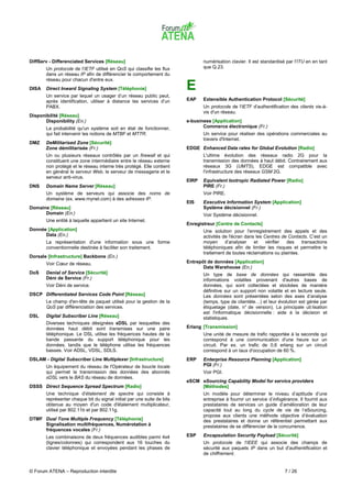 DiffServ - Differenciated Services [Réseau]                                    numérisation clavier. Il est standardisé par l'ITU en en tant
       Un protocole de l'IETF utilisé en QoS qui classifie les flux            que Q.23.
       dans un réseau IP afin de différencier le comportement du
       réseau pour chacun d'entre eux.
DISA   Direct Inward Signaling System [Téléphonie]                      E
       Un service par lequel un usager d’un réseau public peut,
       après identification, utiliser à distance les services d’un      EAP    Extensible Authentication Protocol [Sécurité]
       PABX.                                                                   Un protocole de l'IETF d'authentification des clients vis-à-
                                                                               vis d'un réseau.
Disponibilité [Réseau]
       Disponibility (En.)                                              e-business [Application]
       La probabilité qu'un système soit en état de fonctionner,               Commerce électronique (Fr.)
       qui fait intervenir les notions de MTBF et MTTR.                        Un service pour réaliser des opérations commerciales au
                                                                               travers d'Internet.
DMZ    DeMilitarised Zone [Sécurité]
       Zone démilitarisée (Fr.)                                         EDGE Enhanced Data rates for Global Evolution [Radio]
       Un ou plusieurs réseaux contrôlés par un firewall et qui                L'ultime évolution des réseaux radio 2G pour la
       constituent une zone intermédiaire entre le réseau externe              transmission des données à haut débit. Contrairement aux
       non protégé et le réseau interne très protégé. Elle contient            réseaux 3G (UMTS), EDGE est compatible avec
       en général le serveur Web, le serveur de messagerie et le               l'infrastructure des réseaux GSM 2G.
       serveur anti-virus.
                                                                        EIRP   Equivalent Isotropic Radiated Power [Radio]
DNS    Domain Name Server [Réseau]                                             PIRE (Fr.)
       Un système de serveurs qui associe des noms de                          Voir PIRE.
       domaine (ex. www.mynet.com) à des adresses IP.
                                                                        EIS    Executive Information System [Application]
Domaine [Réseau]                                                               Système décisionnel (Fr.)
      Domain (En.)                                                             Voir Système décisionnel.
       Une entité à laquelle appartient un site Internet.
                                                                        Enregistreur [Centre de Contacts]
Donnée [Application]                                                           Une solution pour l'enregistrement des appels et des
      Data (En.)                                                               activités de l'écran dans les Centres de Contacts. C’est un
       La représentation d'une information sous une forme                      moyen      d’analyser    et    vérifier des    transactions
       conventionnelle destinée à faciliter son traitement.                    téléphoniques afin de limiter les risques et permettre le
                                                                               traitement de toutes réclamations ou plaintes.
Dorsale [Infrastructure] Backbone (En.)
       Voir Cœur de réseau.                                             Entrepôt de données [Application]
                                                                               Data Warehouse (En.)
DoS    Denial of Service [Sécurité]                                            Un type de base de données qui rassemble des
       Déni de Service (Fr.)                                                   informations volatiles provenant d'autres bases de
       Voir Déni de service.                                                   données, qui sont collectées et stockées de manière
                                                                               définitive sur un support non volatile et en lecture seule.
DSCP Differentiated Services Code Point [Réseau]                               Les données sont présentées selon des axes d’analyse
       Le champ d'en-tête de paquet utilisé pour la gestion de la              (temps, type de clientèle…) et leur évolution est gérée par
       QoS par différenciation des services.                                   étiquetage (date, n° de version). La principale uti lisation
                                                                               est l'informatique décisionnelle : aide à la décision et
DSL    Digital Subscriber Line [Réseau]                                        statistiques.
       Diverses techniques désignées xDSL par lesquelles des
       données haut débit sont transmises sur une paire                 Erlang [Transmission]
       téléphonique. Le DSL utilise les fréquences hautes de la                Une unité de mesure de trafic rapportée à la seconde qui
       bande passante du support téléphonique pour les                         correspond à une communication d'une heure sur un
       données, tandis que le téléphone utilise les fréquences                 circuit. Par ex. un trafic de 0,6 erlang sur un circuit
       basses. Voir ADSL, VDSL, SDLS.                                          correspond à un taux d'occupation de 60 %.
DSLAM - Digital Subscriber Line Multiplexer [Infrastructure]            ERP    Enterprise Resource Planning [Application]
       Un équipement du réseau de l'Opérateur de boucle locale                 PGI (Fr.)
       qui permet la transmission des données des abonnés                      Voir PGI.
       xDSL vers le BAS du réseau de données.
                                                                        eSCM eSourcing Capability Model for service providers
DSSS Direct Sequence Spread Spectrum [Radio]                                 [Méthodes]
       Une technique d'étalement de spectre qui consiste à                     Un modèle pour déterminer le niveau d’aptitude d’une
       représenter chaque bit du signal initial par une suite de bits          entreprise à fournir un service d’infogérance. Il fournit aux
       obtenue au moyen d'un code d'étalement multiplicateur,                  prestataires de services un guide d’amélioration de leur
       utilisé par 802.11b et par 802.11g.                                     capacité tout au long du cycle de vie de l’eSourcing,
                                                                               propose aux clients une méthode objective d’évaluation
DTMF Dual Tone Multiple Frequency [Téléphonie]                                 des prestataires et donne un référentiel permettant aux
     Signalisation multifréquences, Numérotation à                             prestataires de se différencier de la concurrence.
     fréquences vocales (Fr.)
       Les combinaisons de deux fréquences audibles parmi 4x4           ESP    Encapsulation Security Payload [Sécurité]
       (lignes/colonnes) qui correspondent aux 16 touches du                   Un protocole de l'IEEE qui associe des champs de
       clavier téléphonique et envoyées pendant les phases de                  sécurité aux paquets IP dans un but d'authentification et
                                                                               de chiffrement.


© Forum ATENA – Reproduction interdite                                                                                 7 / 26
 