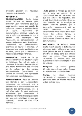 Lexique 2.0 : 1000 mots et expressions pour comprendre la civilisation "2.0"
11
protocole pousser de nouveaux
contenus aux abonnés.
AUTONOMIE EN
COMMUNICATION. Durée totale
durant laquelle la batterie peut
alimenter votre téléphone pour que
vous puissiez passer des appels. Le
téléphone utilisant la batterie durant
un appel, l’autonomie en
communication diminue jusqu’à ce
que le téléphone soit coupé ou que la
batterie soit rechargée. Plus
l’autonomie en communication est
longue, moins vous aurez à recharger.
L’autonomie en communication,
exprimée en heures et minutes, est
beaucoup plus courte que l’autonomie
en veille, parce que la transmission
nécessite davantage d’énergie.
Authenticité. Qualité de ce qui
émane réellement de l'auteur auquel
on l'attribue. Par vol de code et
connexion à distance, il est de plus en
plus facile d’emprunter des identités
et de réaliser par des moyens
informationnels (transmission et
collecte de données) des opérations
non autorisées ou délictueuses...
Authentification. Acte de prouver
son identité à son correspondant,
notamment en exécutant une «
performance » qui démontre que l’on
possède des connaissances, telle la
clef d’un code. On peut également
authentifier par transmission à
distance d’éléments biologiques (donc
par son code génétique et non plus
physique) : pupille de l’œil, influx
nerveux, …
Auto gestion : Principe qui se décrit
par la prise de pouvoir de la
communauté qui ne nécessite plus
que des actions de régulation. Elle
prend des initiatives d’elle-même car
bien orientée par la stratégie de
départ. Certains pensent que le
community management est un
métier transparent. Cela est
certainement dû au fait qu’après avoir
mené des actions fortes, le
community manager laisse la
communauté prendre le relais de la
communication.
AUTONOMIE EN VEILLE. Durée
totale durant laquelle la batterie peut
alimenter votre téléphone en mode
veille (allumé et prêt à recevoir ou à
émettre un appel) sans être utilisée
pour un appel. Vous pouvez
rechercher un mobile selon son
autonomie en veille via l’onglet « plus
de critères »
Autopostr. Ce service permet
d’avertir vos amis sur twitter lorsque
vous poster une photo sur Flickr
Avatar. Le visuel (souvent
caricatural) la représentation d'une
personne dans un monde virtuel ou
virtuel salle de chat.
 