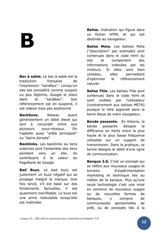 Lexique 2.0 : 1000 mots et expressions pour comprendre la civilisation "2.0"
12
B
Bac à sable. Le bac à sable est la
traduction française de
l'expression "sandbox". Lorsqu'un
site est considéré comme suspect
ou peu légitime, Google le place
dans la "sandbox". Son
référencement est en suspend, il
est indexé mais pas positionné.
Backbone. Réseau ayant
généralement un débit élevé qui
sert à raccorder entre eux
plusieurs sous-réseaux. On
l'appelle aussi "arête principale"
ou "épine dorsale"
Backlinks. Les backlinks ou liens
externes sont l'ensemble des liens
pointant vers un site. Ils
contribuent à la valeur du
PageRank de Google.
Bad Buzz. Le bad buzz est
justement un buzz négatif qui se
propage malgré la marque. Une
fois lancé, s’il est basé sur des
fondements factuelles, il est
quasiment inarrêtable. Le buzz est
une arme redoutable lorsqu’elle
est maîtrisée.
Balise. Indication qui figure dans
un fichier HTML et qui est
destinée au navigateur.
Balise Meta. Les balises Meta
("description" par exemple) sont
contenues dans le code html du
site et comportent des
informations indexées par les
moteurs. Si elles sont bien
utilisées, elles permettent
d'optimiser le référencement
naturel.
Balise Title. Les balises Title sont
contenues dans le code html et
sont visibles par l'utilisateur
(contrairement aux balises META)
puisque le titre apparaît dans la
barre bleue de votre navigateur.
Bande passante. En théorie, la
bande passante désigne la
différence en Hertz entre la plus
haute et la plus basse fréquence
utilisable sur un support de
transmission. Dans la pratique, ce
terme désigne le débit d'une ligne
de communication.
Banque 2.0. C’est un concept qui
se réfère aux nouveaux usages et
terrains d’expérimentation
marketing et technique liés au
métier de la banque. Plus qu’une
seule technologie c’est une mise
en commun de nouveaux usages
ou de nouvelles formes de
banques, y compris de
communautés personnelles de
prêt, ou de concepts liés à la
 