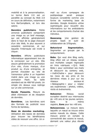 Lexique 2.0 : 1000 mots et expressions pour comprendre la civilisation "2.0"
13
mobilité et à la personnalisation.
Le terme Bank 2.0 est un
parallèle au concept du Web 2.0
en cours de définition, notamment
lors BarCampBank, et lors des
salons
Bannière publicitaire. Petite
annonce publicitaire comportant
une image ou un bref message,
qui est affichée généralement
dans le haut de la page d'accueil
d'un site Web, le plus souvent à
caractère commercial, et sur
laquelle l'internaute est invité à
cliquer.
Bannière. Affiche publicitaire
informatique apparaissant lors de
la connexion sur un site. Elle
assure généralement la promotion
d'un site, d'une marque, d'un
produit ou d'une entreprise, et
permet d'accéder au site de
l'annonceur grâce à un hyperlien
inséré dans une image ou une
animation Flash. Sa taille
standard est de 486*60 pixels. Un
simple clic dessus vous redirige
sur un site commercial.
Bande Passante. Mesure du
débit d'émission et de réception
de données.
Bannières. Les bannières sont
des formats de publicité sous
forme de bandeau.
Base de données marketing.
Utilisation des bases de données
pour trouver les bénéficiaires
cibles de recevoir une offre. Un e-
mail ou d'une campagne de
publipostage serait presque
toujours considérée comme une
forme de marketing base de
données. Google Analytics utilise
sophistiqués pour recueillir des
informations sur les antécédents
et les comportements d'achat des
individus.
Basecamp. Une gestion de
projets SaaS et outil de
collaboration de 37Signals.
Behavioral Segmentation.
Segmenter un groupe par le
comportement.
Bebo. Qui veut dire Blog early,
blog often est un réseau social
aux multiples usages regroupés
en trois rubriques « Q.G. Web
Bebo » pour centraliser ses mails
et découvrir du contenu web,
« VieEnChaîne » pour découvrir
les news de ses amis et les
dernières mises à jour sur les
réseaux sociaux et
« Bebographie » pour y relater
ses expériences : photos, vidéos,
récits et événements.
Beboomer. Réseau social
européen destiné aux internautes
de +45 ans et les jeunes seniors.
Dans le même
registre, Eons pour les +60 ans.
Betweenness. La mesure dans
laquelle un nœud se trouve entre
autres noeuds du réseau. Cette
mesure prend en compte la
connectivité des voisins le noeud,
donnant une valeur plus élevée
 